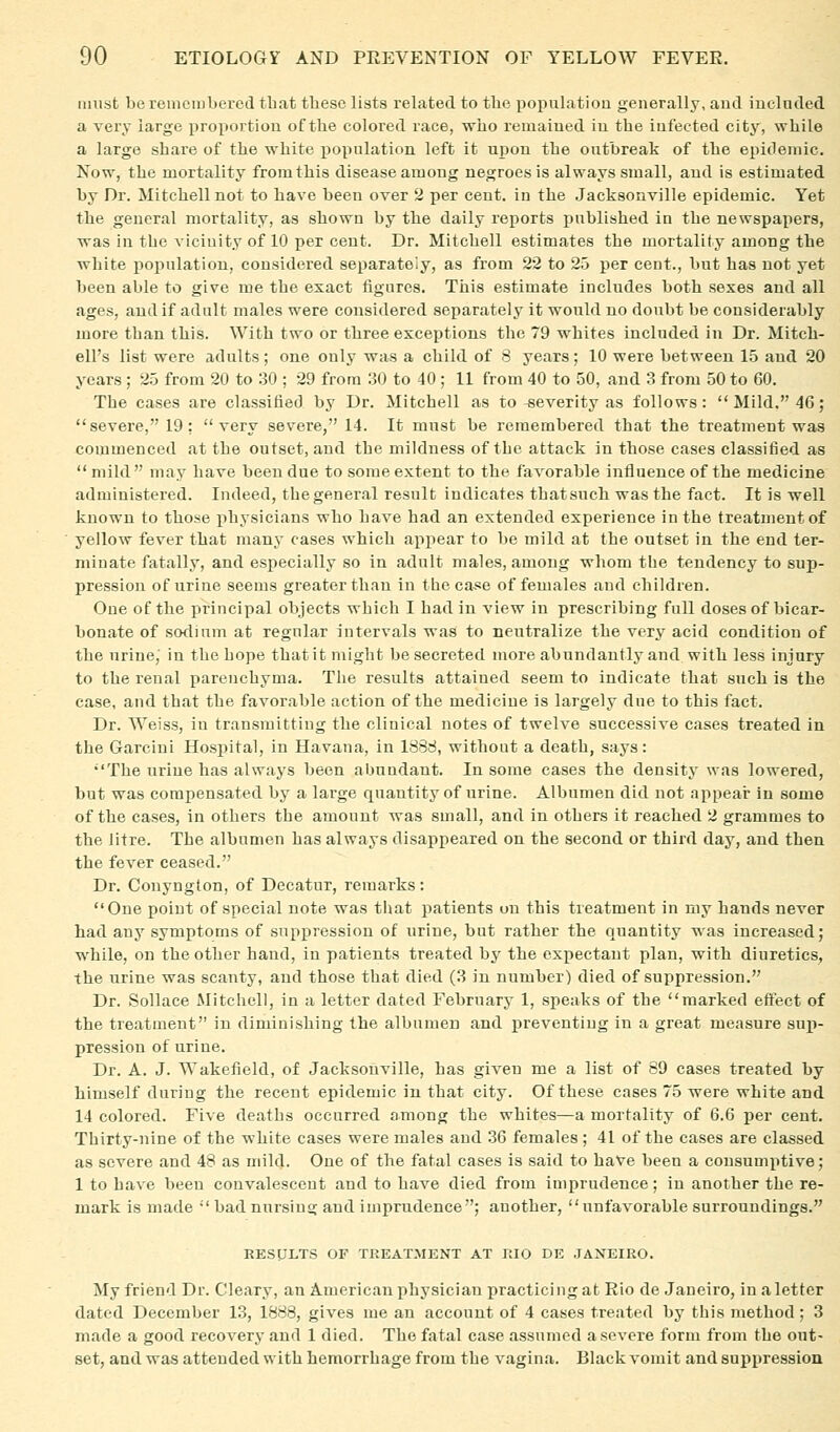 iimst be reuiciubered that tlieso lists related to the poj)ulatiou generally, and included a very large proportion of the colored race, who remained in the infected citj^ while a large share of the white i^opulation left it upon the outbreak of the epidemic. Now, the mortality from this disease among negroes is always small, and is estimated by Dr. Mitchell not to have been over 2 per cent, in the Jacksonville epidemic. Yet the general mortality, as shown by the daily reports published in the newspapers, was in the vicinity of 10 per cent. Dr. Mitchell estimates the mortality among the white population, considered separately, as from 22 to 25 per cent., but has not yet been able to give me the exact figures. This estimate includes both sexes and all ages, and if adult males were considered separately it would no doubt be considerably more than this. With two or three exceptions the 79 whites included in Dr. Mitch- ell's list were adults; one only was a child of 8 years; 10 were between 1.5 and 20 years ; 25 from 20 to 30 ; 29 from 30 to 40; 11 from 40 to 50, and 3 from 50 to 60. The cases are classified by Dr. Mitchell as to severity as follows: Mild, 46; severe, 19; very severe, 14. It must be remembered that the treatment was commenced at the outset, and the mildness of the attack in those cases classified as mild may have been due to some extent to the favorable influence of the medicine administered. Indeed, the general result indicates that such was the fact. It is well known to those physicians who have had an extended experience in the treatment of yellow fever that many cases which appear to be mild at the outset in the end ter- minate fatally, and especially so in adult males, among whom the tendency to sup- pression of urine seems greater than in tlaecase of females and childi'en. One of the principal objects which I had in view in prescribing full doses of bicar- bonate of sotlium at regular intervals was to neutralize the very acid condition of the urine, in the hope that it might be secreted more abundantly and with less injury to the renal parenchyma. The results attained seem to indicate that such Is the case, and that the favorable action of the medicine is largely due to this fact. Dr. Weiss, in transmitting the clinical notes of twelve successive cases treated in the Garcini Hospital, in Havana, in 1838, without a death, says: •■'The urine has always been abundant. In some cases the density was lowered, but was compensated by a large quantity of urine. Albumen did not appeai* in some of the cases, in others the amount was small, and in others it reached 2 grammes to the litre. The albumen has always disappeared on the second or third day, and then the fever ceased. Dr. Conyngton, of Decatur, remarks: One point of special note was that patients on this treatment in my hands never had any symptoms of suppression of urine, but rather the quantity was increased; while, on the other hand, in patients treated by the expectant plan, with diuretics, the urine was scanty, and those that died (3 in number) died of suppression. Dr. Sollace Mitchell, in a letter dated February 1, speaks of the marked effect of the treatment in diminishing the albumen and preventing in a great measure su^i- pression of urine. Dr. A. J. Wakefield, of Jacksonville, has given me a list of 89 cases treated by himself during the recent epidemic in that city. Of these cases 75 were white and 14 colored. Five deaths occurred among the whites—a mortality of 6.6 per cent. Thirty-nine of the white cases were males and 36 females ; 41 of the cases are classed as severe and 48 as mild. One of the fatal cases is said to haVe been a consumptive; 1 to have been convalescent and to have died from imprudence; in another the re- mark is made  bad nursing and imprudence; another, unfavorable surroundings. BESULTS OF TREATMENT AT KIO DE .TAXEIRO. My friend Dr. Cleary, an American physician practicing at Rio de Janeiro, in a letter dated December 13, 1888, gives me an account of 4 cases treated by this method ; 3 made a good recovery and 1 died. The fatal case assumed a severe form from the out- set, and was attended with hemorrhage from the vagina. Black vomit and suppression