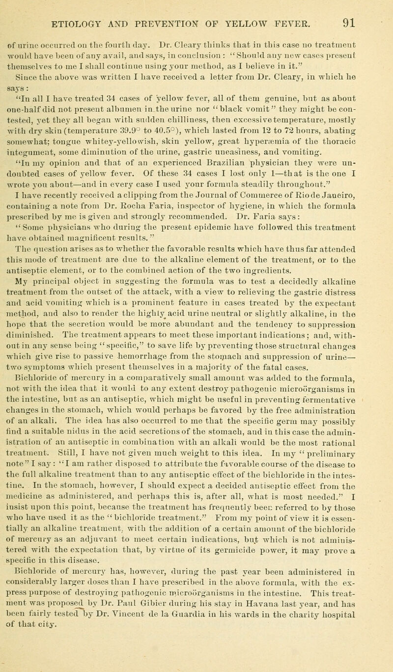 of urine occurred ou the fourth tlay. Dr. Cleary thinks that in this case no treatnieut woukl have been of any avail, and says, in conclusion :  Should any new cases present themselves to me I shall continue using your method, as I believe in it. Since the above was written I have received a letter from Dr. Cleary, in which he says : In all I have treated 34 cases of yellow fever, all of them genuine, but as about one-half did not present albumen in.the urine nor blade vomit they might be con- tested, yet thej all began with sudden chilliness, then excessive temperature, mostly ■with dry skin (temperature 39.9° to 40.5°), which lasted from 12 to 72 hours, abating somewhat; tongue whitey-yellowish, skin yellow, great hypenemia of the thoracic integument, some diminution of the urine, gastric uneasiness, and vomiting. In my opinion and that of an experienced Brazilian physician they were un- doubted cases of yellow fever. Of these 34 cases I lost only I—that is the one I wrote j'on about—and in every case I used your fornaula steadily throughout. I have recently received a clipping from the Journal of Commerce of Rio de Janeiro, containing a note from Dr. Rocha Faria, inspector of hygiene, in which the formula prescribed by me is given and strongly recommended. Dr. Faria says : Some physicians who during the present ejiidemic have followed this treatment have obtained magnificent results.  The question arises as to whether the favorable results which have thus far attended this mode of treatment are due to the alkaline element of the treatment, or to the antiseptic element, or to the combined action of the two ingredients. My principal object in suggesting the formula was to test a decidedly alkaline treatment from the outset of the attack, with a view to relieving the gastric distress and acid vomiting which is a prominent feature in cases treated by the expectaut method, and also to render the highly^ acid urine neutral or slightly alkaline, in the hope that the secretion would be more abundant and the tendency to suppression diminished. The treatment api^ears to meet these important indications; and, with- out in any sense being specific, to save life by preventing those structural changes which give rise to passive hemorrhage from the stoqiach and suppression of urine— two symptoms which present themselves in a majority of the fatal cases. Bichloride of mercury in a comparatively small amount was added to the formula, not with the idea that it would to any extent destroy pathogenic microorganisms in the intestine, but as an antiseptic, which might be useful in preventing fermentative changes in the stomach, which would perhaps be favored by the free administration of an alkali. The idea has also occurred to me that the specific germ may possibly find a suitable nidus in the acid secretions of the stomach, and in this case the admin- istration of an antiseptic in combination with an alkali would be the most rational treatment. Still, I have not given much weight to this idea. In my  preliminary note I say : I am rather disposed to attribute the favorable course of the disease to the full alkaline treatment than to any antiseptic effect of the bichloride in the intes- tine. In the stomach, however, I should expect a decided antiseptic effect from the medicine as administered, and perhaps this is, after all, what is most needed. I insist upon this point, because the treatment has frequently beec referred to by those who have used it as the  bichloride treatment. From my point of view it is essen- tially an alkaline treatment, with the addition of a certain amount of the bichloride of mercury as an adjuvant to meet certain indications, but which is not adminis- tered with the expectation that, by virtue of its germicide power, it may prove a specific in this disease. Bichloride of mercury has, however, during the past year been administered in considerably larger doses than I have prescribed in the above formula, with the ex- press purpose of destroying pathogenic microorganisms in the intestine. This treat- ment was proposed by Dr. Paul Gibier during his stay in Havana last year, and has been fairly tested by Dr. Vincent de la Guardia in his wards in the charity hospital of that city.