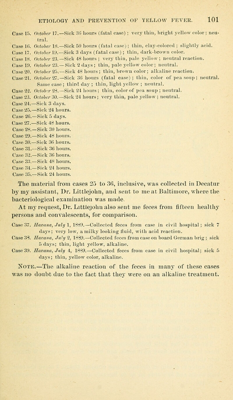 Case 15. Octolcr 17.—Sick 313 hours (fatal case) ; very tUiu, bright yellow color; neU' tral. Case 16. October 18.—Sick 50 hours (fatal case); thin, clay-colored ; slightly acid. Case 17. October 19.—Sick 3 days (fatal case); thin, dark-brown color. Case 18. Odo&fj-23.—Sick 48 hours ; very thin, pale yellow ; neutral reaction. Case 19. October 23.—Sick 2 days ; thin, pale yellow color ; neutral. Case 20. October 25.—Sick 48 hours ; thin, brown color; alkaline reaction. Case 21. Octo&er 27.—Sick 36 hours (fatal case); thin, color of pea soup ; neutral. Same case ; third day ; thin, light yellow ; neutral. Case 22. Octobtr 23.—Sick 24 hours ; thin, color of pea soup ; neutral. Case 23. October 30.—Sick 24 hours; very thin, pale yellow ; neutral. Case 24.—Sick 3 days. Case 25.—Sick 24 hours. Case 26.—Sick 5 days. Case 27.—Sick 48 hours. Case 28.—Sick 30 hours. Case 29.—Sick 48 hours. Case 30.—Sick 36 hours. Case 31.—Sick 36 hours. Case 32.—Sick 36 hours. Case 33.—Sick 48 hours. Case 34.—Sick 24 hours. Case 35.—Sick 24 hours. The material from cases 25 to 3G, inclusive, was collected in Decatur by my assistant, Dr. Littlejolin, and sent to me at Baltimore, wliere the bacteriological examination was made. At mj'request. Dr. Littlejohn also sent me feces from fifteen healthy persons and convalescents, for comparison. Case 37. Havana, July 1, 1889.—Collected feces from case in civil hospital; sick 7 days ; very low, a milky looking fluid, with acid reaction. Case 38. Havana, July 2, 1839.—Collected feces from case on board German brig ; sick 5 days; thin, light yellow, alkaline. Case 39. Havana, July 4, 1889.—Collected feces from case in civil hospital; sick 5 days; thin, yellow color, alkaline. Note.—The alkaline reaction of the feces in many of these cases was no doubt due to the fact that they were on an allialine treatment.