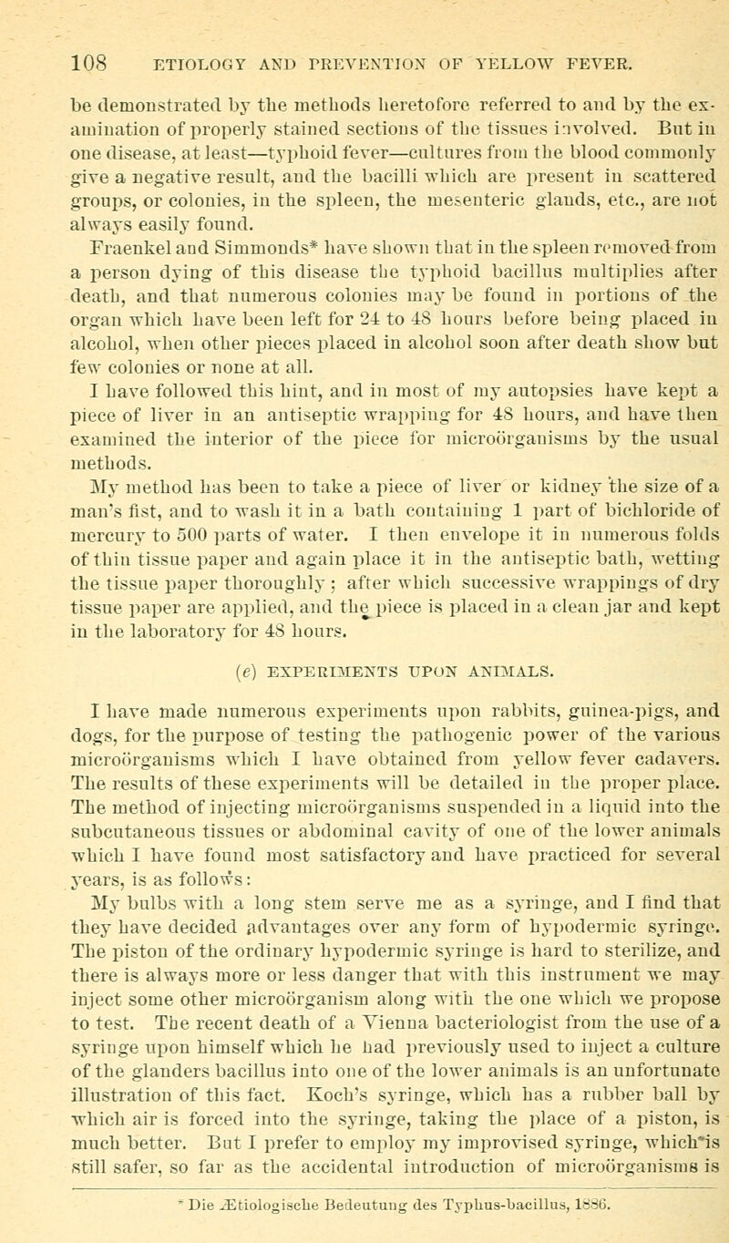 be demonstrated by the methods heretofore referred to and by the ex- amiuation of properly stained sections of the tissues involved. But in one disease, at least—typhoid fever—cultures from the blood commonly give a negative result, and the bacilli which are present in scattered groups, or colonies, in the spleen, the mesenteric glands, etc., are not always easily found. Fraenkel and Simmonds* have shown that in the spleen removed from a person dying of this disease the typhoid bacillus multiplies after death, and that numerous colonies may be found in portions of the organ which have been left for 24 to 48 hours before being placed in alcohol, when other pieces placed in alcohol soon after death show but few colonies or none at all. I have followed this hint, and in most of my autopsies have kept a piece of liver in an antiseptic wrapping for 48 hours, and have then examined the interior of the piece for microorganisms by the usual methods. My method has been to take a i^iece of liver or kidney 'the size of a man's fist, and to wash it in a bath containing 1 part of bichloride of mercury to 500 parts of water. I then envelope it in numerous folds of thin tissue paper and again place it in the antiseptic bath, wetting the tissue paper thoroughly ; after which successive wrappings of dry tissue paper are applied, and the piece is i)laced in a clean jar and kept in the laboratory for 48 hours. {e) EXPERI^IENTS UPON ANIMALS. I have made numerous experiments upon rabbits, guinea-pigs, and dogs, for the r)urpose of testing the i^athogenic power of the various microorganisms which I have obtained from yellow fever cadavers. The results of these experiments will be detailed in the proper place. The method of injecting microorganisms suspended in a liquid into the subcutaneous tissues or abdominal cavity of one of the lower animals which I have found most satisfactory and have practiced for several years, is as follows: My bulbs with a long stem serve me as a syringe, and I tind that they have decided advantages over any form of hypodermic syringe. The piston of the ordinary hypodermic syringe is hard to sterilize, and there is always more or less danger that with this instrument we may iuject some other microorganism along with the one which we propose to test. The recent death of a Vienna bacteriologist from the use of a syringe upon himself which he had previously used to inject a culture of the glanders bacillus into one of the lower animals is an unfortunate illustration of this fact. Koch's syringe, which has a rubber ball by which air is forced into the syringe, taking the place of a piston, is much better. But I prefer to employ my improvised syringe, which*is still safer, so far as the accidental introduction of microorganisms is * Die ^fciologisclie Bedeutung des Typhus-bacillus, 1886.