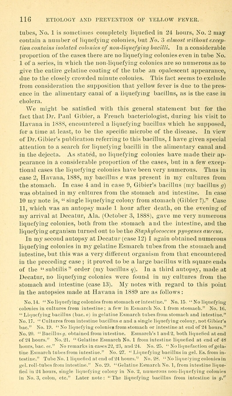 tubes, ISTo. 1 is sometimes comiiletely liquefied in 24 hours, No. 2 may contain a number of liquefying? colonies, but JVo. 3 almost without excep- tion contains isolated colonies of non-liquefying hacilli. In a considerable proportion of the cases tbere are no liquefying colonies even in tube No. 1 of a series, in which the non-liquefying colonies are so numerous as to give the entire gelatine coating of the tube an opalescent appearance, due to the closely crowded minute colonies. This fact seems to exclude from consideration the supposition that yellow fever is due to the pres- ence in the alimentary canal of a liquefying bacillus, as is the case in cholera. We might be satisfied with this general statement but for the fact that Dr. Paul Gibier, a French bacteriologist, during his visit to Havana in 1888, encountered a liquefying bacillus which he supposed, for a time at least, to be the specific microbe of the disease. In view of Dr. Gibier's publication referring to this bacillus, I have given special attention to a search for liquefying bacilli in the alimentary canal and in the dejecta. As stated, no liquefying colonies have made their ap- pearance in a considerable proportion of the cases, but in a few excep- tional cases the liquefying colonies have been very numerous. Thus in case 2, Havana, 1888, my bacillus e was present in my cultures from the stomach. In case 4 and in case 9, Gibier's bacillus (my bacillus g) was obtained in my cultures from the stomach and intestine. In case 10 my note is,  single liquefying colonj' from stomach (Gibier ?). Case 11, which was an autops}^ made 1 hour after death, on the evening of my arrival at Decatur, Ala. (October 3, 1888), gave me very numerous liquefying colonies, both from the stomach and the intestine, and the liquefying organism turned out to be the Staphylococcus pyogenes aureus. In my second autopsy at Decatur (case 12) I again obtained numerous liquefying colonies in my gelatine Esmarch tubes from the stomach and intestine, but this was a very different organism from that encountered in the preceding case ; it proved to be a large bacillus with square ends of the subtilis order (my bacillus q). In a third autopsy, made at Decatur, no liquefying colonies were found in my cultures from the stomach and intestine (case 13). My notes with regard to this point in the autopsies made at Havana in 1889 are as follows: No.14. No liquefying colonies from stomach or intestine. No. 15.  No liquefying colcmies in cultures from intestine ; a few in Esmarch No. 1 from stomach. No. 16.  Liquefying bacillus (bac. o) in gelatine Esmarch tubes from stomach and intestine. No. 17.  Cultures from intestine bacillus a and a single liquefying colony, not Gibier's bac. No. 19.  No liquefying colonies from stomach or intestine at end of 24 hours. No. 20.  Bacillus (/, obtained from intestine. Esmarch's 1 and2, both liquefied at end of 24 hours. No. 21.  Gelatine Esmarch No. 1 from intestine liquefied at end of 48 hours, bac. ee. No remarks in cases 22, 23, and 24. No. 25.  No liquefaction of gela- tine Esmarch tubes from intestine. No. 27.  Liquefying bacillus in gel. Es. from in- testine. Tube No. 1 liquefied at end of 24 hours. No. 28. No lique lying colonies in gel. roll-tubes from intestine. No. 29. GelatineEsmarch No. 1, from iutestine lique- fied in 24 hours, single liquefying colony in No. 2, numerous non-liquefying colonies in No. 3, colon, etc. Later note: The liquefying bacillus from intestine is g.