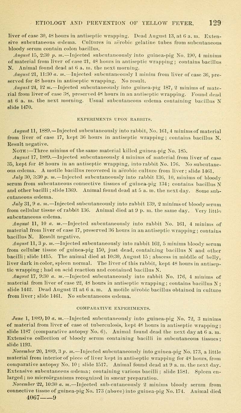 liver of case 30, 48 hours iu antiseptic wrapping. Dead August 13, at 6 a. m. Exten- sive subcutaneous oedema. Cultures iu aerobic gelatine tubes from subcutaneous bloody serum contain colon bacillus. August 15, 2:30 p. m.—Injected subcutaueously into guinea-pig No. 190, 4 minims of material from liver of case 21, 48 hours in antiseptic wrapping; contains bacillus N. Animal found dead at 6 a. m. the next morning. August 21, 11:30 a. m.—Injected subcutaueously 1 minim from liver of case 36, pre- served for 48 hours iu antiseptic vrrappiug. No result. August 24, 12 m.—Injected subcutaueously into guinea-pig 187, 2 minims of mate- rial from liver of case 38, preserved 48 hours in an antiseptic wrapping. Found dead at 6 a. m. the next morning. Usual subcutaneous cedema containing bacillus N slide 1470. EXPERIMENTS UPOX RABBITS. August 11, 1889.—Injected subcutaneously into rabbit, No. 161, 4 minims of material from liver of case 17, kept 36 hours iu antiseptic wrapping; coutaius bacillus N. Result negative. Note :—Three minims of the same material killed guiuea-i)ig No. 185. August 17, 1889.—Injected subcutaueously 4 minims of material from liver of case 35, kept for 48 hours in au antiseptic wrapping, into rabbit No. 176. No subcutane- ous oedema. A motile bacillus recovered iu aerobic culture from liver; slide 1461. July 30, 3:30^. m.—Injected subcutaneously into rabbit 136, 10, minims of bloody serum from subcutaneous connective tissues of guinea-pig 134; contains bacillus N and other bacilli; slide 1369. Animal found dead at 5 a. m. the next day. Some sub- cutaneous oedema. July 31, 9 a. m.—Injected subcutaneously into rabbit 139, 2 minims of bloody serum from cellular tissue of rabbit 136. Animal died at 9 p. m. the same day. Very littlo subcutaneous cedema. August 11, 10 a. m.—Injected subcutaneously into rabbit No. 161, 4 minims of material from liver of case 17, preserved 36 hours in an antiseptic wrapping; contains bacillus N. Result negative. August 11, 3 jj. m.—lujected subcutaneously into rabbit 162, 5 minims bloody serum from cellular tissue of guinea-pig 150, just dead, containing bacillus N and other bacilli; slide 1415. The auimal died at 10:30, August 15 ; abscess in middle of belly, liver dark iu color, spleen normal. The liver of this rabbit, kept 48 hours in antisep- tic wrapping ; had on acid reaction and contained bacillus N. August 17, 9:30 a. m.—lujected subcutaueously into rabbit No. 176. 4 minims of material from liver of case 22, 48 hours in antiseptic wrapping; contains bacillus N ; slide 1442. Dead August 21 at 6 a. m. A motile aerobic bacillus obtained iu culture from liver; slide 1461. No subcutaneous cedema. COMPARATIVE EXPERIMENTS. June 1, 1889,10 a, m.—Injected subcutaneously into guinea-pig No. 72, 3 minims of material from liver of case ot tuberculosis, kept 48 hours in antiseptic wrapi)ing; slide 1187 (comparative autopsy No. 6). Animal found dead the next day at 6 a. m. Extensive collection of bloody serum containing bacilli in subcutaneous tissues; slide 1193. November 20, 1889, Z p. m.—lujected subcutaneously into guinea-pig No. 173, a little material from interior of piece of liver kept in antiseptic wrapping for 48 hours, from comparative autopsy No. 10 ; slide 1517. Animal found dead at 9 a. ra. the next day. Extensive subcutaneous cedema; containing various bacilli; slide 1581. Spleen en- larged; no microorganisms recognized in smear preparation. Noveniber 22, 10:30 a. m.—lujected sub-cutaneously 2 minims bloody serum from, connective tissue of guinea-pig No. 173 (above) into guinea-pig No. 174. Animal died 4067- 9