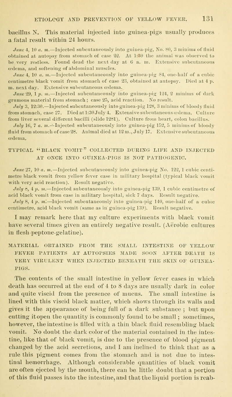 bacillus iST. This material injected into guinea-pigs usually produces a fatal result within 24 hours. June 4, 10 a. m.—Injected «ubcataueously into gniuea-pig, No. SO, 3 minims of fluid obtained at autop.sy from stomacli of case 25. At 1:30 tlie auiiuai was observed to be very restless. Found dead the next day at 6 a. m. Extensive subcutaneous u-dema, and softeuing of abdomiual muscles. June 4, 10 a. m.—Injected subcutaueously into guinea-iiig 84, one-lialf of a cubic centimetre black vomit from stomacli of case 23, obtained at autojjsy. Died at 4 p. m. next day. Extensive subcutaneous cedema. June 29, 1 p. /n.—Injected subcutaueously into guinea-pig 124, 2 minims of dark grumous material from stomach ; case 25, acid reaction. No result. July 3, 12:30.—Injected subcutaueously into guinea-pig 128, 3 minims of bloody fluid from stomach, case 27. Died at 1:30 July 4. Extensive subcutaneoiisa'dema. Culture from liver several difterent bacilli (slide 1281), Culture from heart, colon bacillus. July 1(5, 7 a. ?h.^Injected subcutaueously into guinea-pig 152, 5 minims of bloody fluid from stomach of case 28. Auimaldiedat 12 m., July 17. Extensive subcutaneous ojdema. TY^PICAL BLACK V03IIT COLLECTED DURING LIFE AND INJECTED AT ONCE INTO OUINEA-PIGS IS NOT PATHOGENIC. June 27, 10 a. m.—Injected subcutaneously into guinea-pig No. 122, 1 cubic centi- metre black vomit from yellow fever case in military hospital (typical black vomit •with very acid reaction). Result negative. July S, 4j>. m.—Injected subcutaueously into guinea-pig 139, 1 cubic centimetre of acid black vomit from case in military hospital, sick 7 days. Result negative. July 8, 4 p. m'.—Injected subcutaueously into guinea-pig 140, oue-half of a cubic centimetre, acid hlaek vomit (same as iu guiuea-pig 139). Result negative. 1 may remark here that my culture experiments with black vomit have several times given an entirely negative result. (Aerobic cultures in Hesh-peptone-gelatiue). MATERIAL OBTAINED FROM THE S3IALL INTESTINE OF YELLOW FEVER PATIENTS AT AUTOPSIES MADE SOON AFTER DEATH IS VERY VIRULENT WHEN IN.JECTED BENEATH THE SKIN OF GUINEA- PIGS. The contents of the small intestine in yellow fever cases in which death has occurred at the end of 4 to 8 days are usually dark in color and quite viscid from the ijresence of mucus. The small intestine is lined with this viscid black matter, which shows through its walls and gives it the api^earance of being full of a dark substance ; but ui^on cutting itopen the quantity is commonly found to be small; sometimes, however, the intestine is filled with a thin black fluid resembling black vomit. A^o doubt the dark color of the material contained in the intes- tine, like that of black vomit, is due to the presence of blood ijigment changed by the acid secretions, and I am inclined to think that as a rule this pigment comes from the stomach and is not due to intes- tinal hemorrhage. Although considerable quantities of black vomit are often ejected by the mouth, there can be little doubt that a portion of this fluid passes into the intestine, and that the liquid portion is reab-