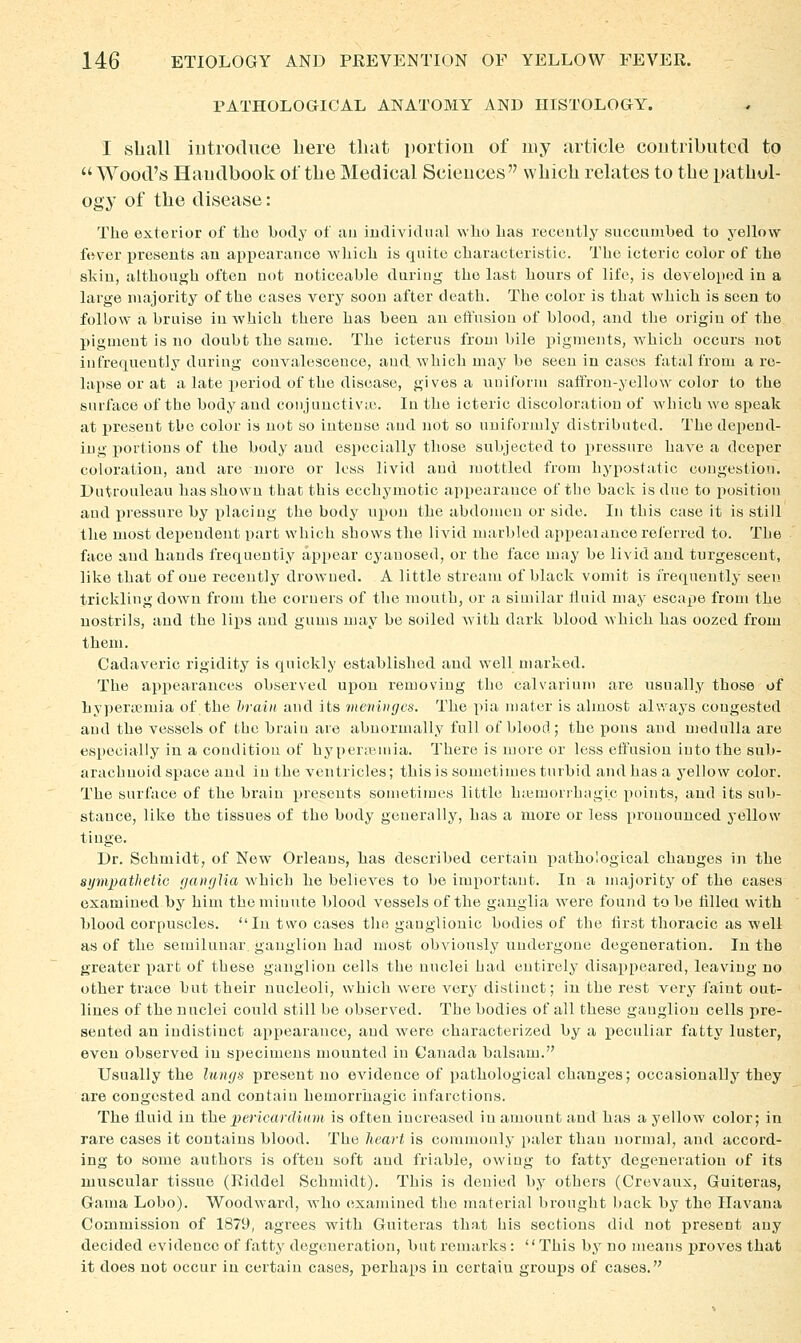 PATHOLOGICAL ANATOMY AND HISTOLOGY. I shall iutrodnce bere that portion of my article contributed to  Wood's Handbook of tlie Medical Sciences wbicli relates to tbe pathol- ogy of tbe disease: The exterior of the body of an iudividiial who has recently succnnihed to yellow fever presents an appearance which is quite characteristic. The icteric color of the slciu, althonj^h often not noticeable dnring the last hours of life, is developed in a large majority of the cases very soou after death. The color is that which is seen to follow a bruise in which there has been an eft'usiou of blood, and the origin of the pigment is no doubt the same. The icterus from bile pigments, which occurs not infrequently during convalescence, and. which may be seen in cases fatal from a re- lapse or at a late period of the disease, gives a uniform saffron-yellow color to the surface of the body and coiijuuctivie. In the icteric discoloration of which we speak at present the color is not so intense and not so uniformly distributed. The depend- ing portions of the body and especially those subjected to pressure have a deeper coloration, and are more or loss livid and mottled from hypostatic congestion. Dutrouleau has shown that this ecchymotic appearance of the back is due to position aud pressure by placing the body upon the abdomen or side. In this case it is still the most dependent part which shows the livid marbled appeaiance referred to. The face and hands frequently appear cyanosed, or the face may be livid aud turgesceut, like that of one recently drowned. A little stream of black vomit is frequently seen trickling down from the corners of the mouth, or a similar fluid may escape from the nostrils, and the lips and gums may be soiled Avith dark blood which has oozed from them. Cadaveric rigidity is quickly established and well marked. The api>earances observed upon removing the calvarium are usually those of hyperaemia of the hrain and its meninges. The pia niater is almost always congested and the vessels of the brain are abnormally full of blood; the pons aud medulla are especially in a condition of hyper;iMiiia. There is more or less effusion into the sub- arachnoid space and in the ventricles; this is sometimes turbid and has a yellow color. The surface of the brain presents sometimes little luemonhagic points, and its sub- stance, like the tissues of the body generally, has a more or loss pronounced yellow tinge. Dr. Schmidt, of New Orleans, has described certain pathological changes in the aympathetiG (janglia which he believes to be important. In a nuijority of the cases examined by him the minute blood vessels of the ganglia were found to be tilled with blood corpuscles. In two cases the ganglionic bodies of the first thoracic as well as of the semilunar ganglion had most obviously undergone degeneration. In the greater part of these ganglion cells the nuclei had entirely disappeared, leaving no other trace but their nucleoli, which were very distinct; in the rest very faint out- lines of the nuclei could still be observed. The bodies of all these ganglion cells pre- sented an indistinct appearance, and were characterized by a j)eculiar fatty luster, even observed in specimens mounted in Canada balsam. Usually the lungs present no evidence of pathological changes; occasionally they are congested and contain hemorrhagic infarctions. The fluid in fhepericwrdmm is often increased in amount and has a yellow color; in rare cases it contains blood. The lieart is commonly paler than normal, aud accord- ing to some authors is often soft and friable, owing to fatty degeneration of its muscular tissue (Riddel Schmidt). This is denied by others (Crevaux, Guiteras, Gania Lobo). Woodward, who examined the material brought back by the Havana Commission of 1879, agrees with Guiteras that his sections did not present any decided evidence of fatty degeneration, but remarks: This by no means proves that it does not occur in certain cases, x>erhaps in certain groups of cases.