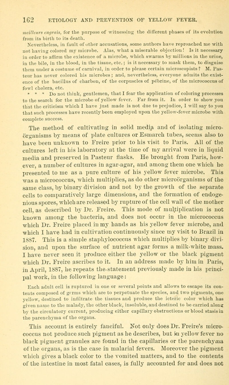 ■meiUeurs engrais, for the purpose of witnessing the difTerent phases of its evolution from its birth to its death. Nevertheless, in fault of other accusations, some authors have reproached me with not having colored my microbe. Alas, what a miserable objection! Is it necessary in order to affirm the existence of a microbe, which swarms by millions in the urine, in the bile, in the blood, in the tissue, etc.; is it necessary to mask them, to disguise them under a costume of carnival, in order to please certain microscopists ? M. Pas- teur has never colored his microbes; and, nevertheless, everyone admits the exist- ence of the bacillus of charbon, of the corpuscles of p^brine, of the micrococcus of fowl cholera, etc. » * * Do not think, gentlemen, that I fear the application of coloring j)rocesses to the search for the microbe of yellow fever. Far from it. In order to show you that the criticism which I have just made is not due to prejudice, I will say to you that such processes have recently been employed upon the yellow-fever microbe with complete success. The method of cultiyating in solid media and of isolating micro- organisms by means of plate cultures orEsmarch tubes, seems also to have been unknown to Freire prior to his visit to Paris. All of the cultures left in his laboratory at the time of my arrival were in liquid media and preserved in Pasteur flasks. He brought from Paris, how- ever, a number of cultures in agar-agar, and among them one which he presented to me as a pure culture of his yellow fever microbe. This was a micrococcus, which multiplies, as do other microorganisms of the same class, by binary division and not by the growth of the separate cells to comparatively large dimensions, and the formation of endoge- nious spores, which are released by rupture of the cell wall of the mother cell, as described by Dr. Freire. This mode of multiplication is not known among the bacteria, and does not occur in the micrococcus which Dr. Freire placed in my hands as his yellow fever microbe, and which I have had in cultivation continuously since my visit to Brazil in 1887. This is a simple staphylococcus which multiplies by binary divi- sion, and upon the surface of nutrient agar forms a milk-white mass. I have never seen it produce either the yellow or the black pigment which Dr. Freire ascribes to it. In an address made by him in Paris, in April, 1887, he repeats the-statement previously made in his princi- pal work, in the following language: Each adult cell is ruptured in one or several points and allows to escape its con- tents composed of grrms which are to perpetuate the species, and two pigments, one yellow, destined to iniiltrate the tissues and produce the icteric color which has ■iven name to the malady, the other black, insoluble, and destined to be carried along by the circulatory current, producing either capillary obstructions or blood stasis in the parenchyma of the organs. This account is entirely fanciful. Kot only does Dr. Freire's micro- coccus not produce such jjigment as he describes, but i-n yellow fever no black pigment granules are found in the capillaries or the parenchyma of the organs, as is the case in malarial fevers. Moreover the pigment which gives a black color to the vomited matters, and to the contents of the intestine in most fatal cases, is fully accounted for and does not