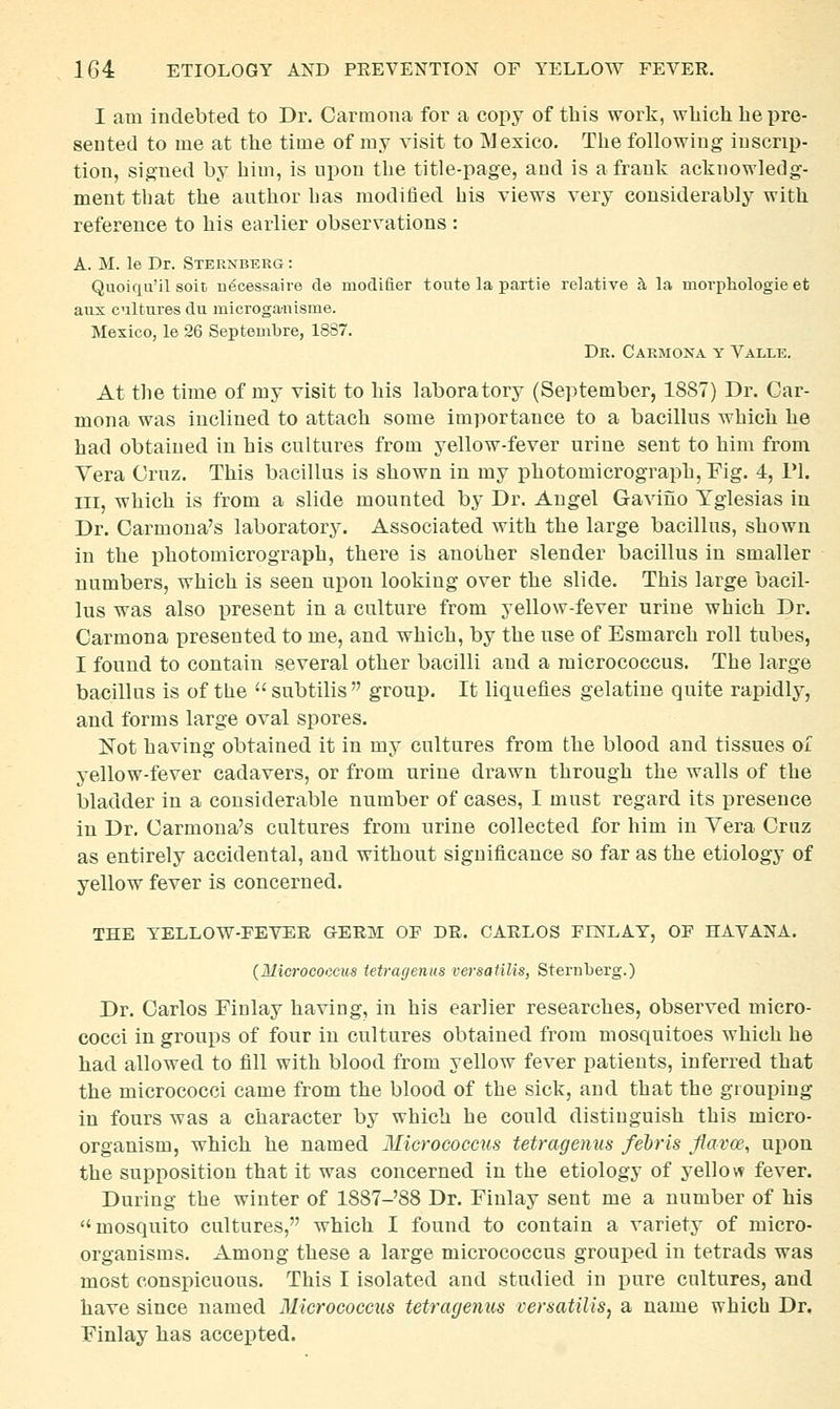 I am indebted to Dr. Carmona for a copy of this work, which he pre- sented to me at the time of my visit to Mexico. The following inscrip- tion, signed by him, is upon the title-page, and is a frank acknowledg- ment that the author Las modified bis views very considerably with reference to his earlier observations : A. M. le Dr. Sternberg : Quoiqu'il soit n^cessaire de modifier toute la partie relative h la movphologie et aux cnltures du microganisme. Mexico, le 26 Septenibre, 1887. Dr. Carmona y Valle. At the time of my visit to his laboratory (September, 1887) Dr. Car- mona was inclined to attach some importance to a bacillus which he had obtained in his cultures from yellow-fever urine sent to him from Vera Cruz. This bacillus is shown in my photomicrograph, Fig. 4, 1*1. Ill, which is from a slide mounted by Dr. Angel Gaviiio Yglesias in Dr. Carmona's laboratory. Associated with the large bacillus, shown in the photomicrograph, there is another slender bacillus in smaller numbers, which is seen upon looking over the slide. This large bacil- lus was also present in a culture from yellow-fever urine which Dr. Carmona presented to me, and which, by the use of Esmarch roll tubes, I found to contain several other bacilli and a micrococcus. The large bacillus is of the subtilis group. It liquefies gelatine quite rapidly, and forms large oval spores. Not having obtained it in my cultures from the blood and tissues oi yellow-fever cadavers, or from urine drawn through the walls of the bladder in a considerable number of cases, I must regard its presence in Dr. Carmona's cultures from urine collected for him in Yera Cruz as entirely accidental, and without significance so far as the etiology of yellow fever is concerned. THE YELLOW-FEVER GERM OF DR. CARLOS FINLAY, OF HAVANA. (Mid'ocoocus ietragenus versatilis, Sternberg.) Dr. Carlos Finlay having, in his earlier researches, observed micro- cocci in groups of four in cultures obtained from mosquitoes which he had allowed to fill with blood from yellow fever patients, inferred that the micrococci came from the blood of the sick, and that the grouping in fours was a character by which he could distinguish this micro- organism, which he named Micrococcus tetragenus fehris Jiavce, upon the supposition that it was concerned in the etiology of yellow fever. During the winter of 1887-'88 Dr. Finlay sent me a number of his mosquito cultures, which I found to contain a variety of micro- organisms. Among these a large micrococcus grouped in tetrads was most conspicuous. This I isolated and studied in pure cultures, and have since named Micrococcus tetragenus versatilis, a name which Dr. Finlay has accepted.