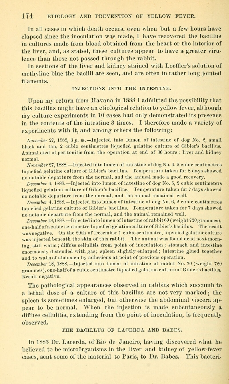 In all cases in which death occurs, even when but a few hours have elapsed since the inoculation was made, I have recovered the bacillus in cultures made from blood obtained from the heart or the interior of the liver, and, as stated, these cultures appear to have a greater viru- lence than those not passed through the rabbit. In sections of the liver and kidney stained with Loeffier's solution of methyline blue the bacilli are seen, and are often in rather long jointed filaments. INJECTIONS INTO THE INTESTINE. Upon my return from Havana in 1888 I admitted the possibility that this bacillus might have an etiological relation to yellow fever, although my culture experiments in 10 cases had only demonstrated its presence in the contents of the intestine 3 times. I therefore made a variety of experiments with it, and among others the following: November 27, 1888, 3^, m.—Injected into lumeu of intestine of dog No. 2, small black and tan, 2 cubic centimetres liquefied gelatine culture of Gibier's bacillus. Animal died of peritonitis from the operation at end of 36 hours; liver and kidney normal. November 27,1888.—Injected into lumen of intestine of dog No. 4, 2 cubic centimetres liquefied gelatine culture of Gibier's bacillus. Temperature taken for 8 days showed no notable departure from the normal, and the animal made a good recovery. December 4, 1888.—Injected into lumen of intestine of dog No. 5, 2 cubic centimeters liquefied gelatine culture of Gibier's bacillus. Temperature taken for 7 days showed no notable departure from the normal, and the animal remained well. December 4, 1888.—Injected into lumen of intestine of dog No. 6, 2 cubic centimetres liquefied gelatine culture of Gibier's bacillus. Temperature taken for 7 days showed no notable departure from the normal, and the animal remained well. Decem&er 18,1888.—Injectedintolumenof intestine of rabbit 69 (weight 720grammes), one-half of a cubic centimetre licjuefied gelatine culture of Gibier's bacillus. Tbe result was negative. On the 29th of December 1 cubic centimetre, liqeufied gelatine culture was injected beneath the skin of this rabbit. The animal was found dead next morn- iuo', still warm; diffuse cellulitis from point of inoculation; stomach and intestine enormously distended with gas; spleen slightly enlarged; intestine glued together and to -walls of abdomen by adhesions at point of previous operation. December 18, 1888.—Injected into lumen of intestine of rabbit No. 70 (weight 720 grammes), one-half of a cubic centimetre liquefied gelatine cultureof Gibier's bacillus. Result negative. The pathological appearances observed in rabbits which succumb to a lethal dose of a culture of this bacillus are not very marked; the spleen is sometimes enlarged, but otherwise the abdominal viscera ap- j)ear to be normal. When the injection is made subcutaneously a diffuse cellulitis, extending from the point of inoculation, is frequently observed. THE BACILLUS OF LACERDA AND BABES. In 1883 Dr. Lacerda, of Eio de Janeiro, having discovered what he believed to be microorganisms in the liver and kidney of yellow-fever cases, sent some of the material to Paris, to Dr. Babes. This bacteri-