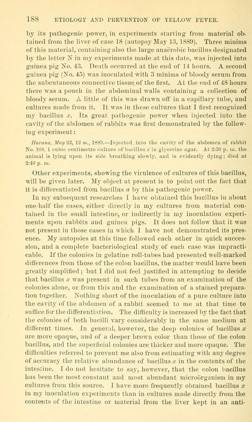 by its pathogenic i)Ower, iu experiments starting from material ob- tained from the liver of case 18 (autoi)sy May 13,1889). Three minims of this material, containing also the large anaerobic bacillns designated by the letter X in my experiments made at this date, was injected into guinea pig ]S'o. 43. Death occurred at the end of 11 hours. A second guinea pig (Xo. 45) was inoculated with 3 minims of bloody serum from the subcutaneous connective tissue of the first. At the end of 48 hours there was a pouch in the abdominal walls containing a collection of bloody serum. A little of this was drawn off in a capillary tube, and cultures made from it. It was in these cultures that I first recognized my bacillus .r. Its great pathogenic power when injected into the cavity of the abdomen of rabbits was first demonstrated by the follow- ing experiment: Havana, May 22, 12 m., 1889.—Injected into tlie cavity of the abdomen of rabbit No. 108, 1 cubic centimetre culture of bacillus x iu glycerine agar. At 2:30 p. m. tbe animal is lying upon its side breathing slowly, and is evidently dying; died at 2:40 p. m. Other experiments, showing the virulence of cultures of this bacillus, will be given later. My object at present is to i)oint out the fact that it is differentiated from bacillus a by this x)athogenic power. In my subsequent researches I have obtained this bacillus iu about one-half the cases, either directly in my cultures from material con- tained in the small intestine, or indirectly in my inoculation experi- ments upon rabbits and guinea pigs. It does not follow that it was not present in those cases in which I have not demonstrated its pres- ence. My autopsies at this time followed each other in quick succes- sion, and a complete bacteriological study of each case was impracti- cable. If the colonies in gelatine roll-tubes had i^resented well-marked differences from those of the colon bacillus, the matter would have been greatly simplified; but I did not feel justified in attempting to decide that bacillus x was present in such tubes from an examination of the colonies alone, or from this and the examination of a stained prepara- tion together. ]Sothing short of the inoculation of a pure culture into the cavity of the abdomen of a rabbit seemed to me at that time to suffice for the differentiation. The difficulty is increased by the fact that the colonies of both bacilli vary considerably in the same medium at different times. In general, however, the deep colonies of bacillus co are more opaque, and of a deeper brown color than those of the colon bacillus, and the superficial colonies are thicker and more opaque. The difficulties referred to prevent me also from estimating with any degree of accuracy the relative abundance of bacillus x in the contents of the intestine. I do not hesitate to say, however, that the colon bacillus has been the most constant and most abundant microorganism in my cultures from this source. I have more frequently obtained bacillus x in my inoculation experiments than in cultures made directly from the contents of the intestine or material from the liver kept in an anti-