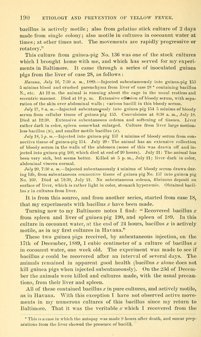 bacillus is actively motile; also from gelatine stick culture of 2 days made from single colony; also motile in cultures in cocoanut water at times; at otber times not. The movements are rapidly progressive or rotatory. This culture from guinea-pig No. 136 was one of the stock cultures which 1 brought home with me, and which has served for my experi- ments in Baltimore. It came through a series of inoculated guinea pigs from the liver of case 28, as follows : Havana, July 16, 7:30 a. m., 1889.—Injected subcutaneously into guinea-pig 153 5 minims blood and crushed parenchyma from liver of case 28 * containing bacillus N., etc. At 12 m. the animal is running about the cage in the usual restless and eccentric manner. Died at 10 p. m. Extensive ei3Pi»sion of bloody serum, with sepa- ration of the skin over abdominal walls ; various bacilli in this bloody serum. July 17, 8 a. m.—Injected subcutaneously iuto guinea-pig 154 5 minims of bloody serum from cellular tissue of guinea-pig 153. Convulsions at 8:30 a. m., July 18. Died at 12:30. Extensive subcutaneous oedema and softening of tissues. Liver rather dark in color, spleen somewhat enlarged. Culture from liver large motion- less bacillus (n), and smaller motile bacillus (x), July 18, 5p. m.—Injected into guinea-pig 157 4 minims of bloody serum from con- nective tissue of guinea-pig 154. July 20 : The animal has an extensive collection of bloody serum in the walls of the abdomen (some of this was drawn off aud in- jected into guinea-pig 160, which died at end of 20 hours). July 21: The animal has been very sick, but seems better. Killed at 5 p. m., July 21; liver dark in color, abdominal viscera normal. July 20, 7:30 a. m.—Injected subcutaneously 4 minims of bloody serum drawn dur- ing life, from subcutaneous connective tissue of guinea pig No. 157 into guinea pig No. 160. Died at 12:30, July 21. No subcutaneous osdema, librinous deposit ou surface of liver, which is rather light iu color, stomach hyperaemic. Obtained bacil- lus X in cultures from liver. It is from this source, and from another series, started from case 18, that my experiments with bacillus x have been made. Turning now to my Baltimore notes I find:  Eecovered bacillus ic from spleen and liver of guinea-pig 190, and spleen of 189. In this culture in cocoanut water, at the end of 24 hours, bacillus x is actively motile, as in my first cultures in Havana. These two guinea pigs received, by subcutaneous injection, on the 17th of December, 1889, 1 cubic centimeter of a culture of bacillus x in cocoanut water, one week old. The experiment was made to see if bacillus X could be recovered after an interval of several days. The animals remained in apparent good health (bacillus x alone does not kill guinea pigs when injected subcutaneously). On the 23d of Decem- ber the animals were killed and cultures made, with the usual precau- tions, from their liver and spleen. All of these contained bacillus x in pure cultures, and actively motile, as in Havana. With this exception I have not observed active move- ments in my numerous cultures of this bacillus since my return to Baltimore. That it was the veritable x which I recovered from the * This is a case in which the autopsy w^as made 9 hours after death^ and smear prep- arations from the liver showed the presence of bacilli.