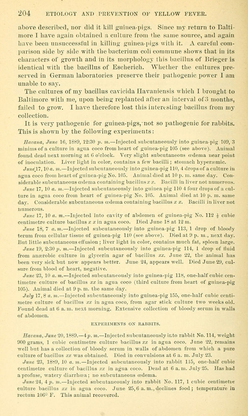 above described, uor did it kill guinea-pigs. Since my return to Balti- more I have again obtained a culture from the same source, and again Lave been unsuccessful in killing guiuea-pigs with it. A careful com- parison side by side with the bacterium coli commune shows that in its characters of growth and in its morphology this bacillus of Brieger is identical with the bacillus of Escherich. Whether the cultures pre- served in German laboratories preserve their pathogenic power I am unable to say. The cultures of my bacillus cavicida Havaniensis which I brought to Baltimore with me, upon being replanted after an interval of 3 months, failed to grow. I have therefore lost this interesting bacillus from my collection. It is very pathogenic for guiuea-pigs,-not so pathogenic for rabbits. This is shown by the following experiments: Havana, June 16, 1689, 12:30 2>- ™-—Injected subcutaneoiisly into guinea-pig 109, .3 minims of a culture in agua coco from heart of guinea-pig 105 (see above). Auimal found dead next morning at G o'clock. Very slight subcutaneous cedenia near point of inoculation. Liver light in color, contains a few bacilli; stomach hypera;mic. June'll, 10 a. m.—Injected subcutaneously into guinea-pig 110, 4 drops of a culture iu agua coco from heart of guinea-pig No. 105. Auimal died at 10 p. m. same day. Con- siderable subcutaneous 03dema coutaining bacillus re x. Bacilli iu liver not numerous. June 17, 10 a. m.—Injected subcutaneously into guinea pig 110 4 four drops of a cul- ture in agua coco from heart of guinea-pig No. 105. Animal died at 10 p. m. same day. Considerable subcutaneous oedema containiug bacillus x x. Bacilli in liver not numerous. June 17, 10 a. m.—Injected into cavity of abdomen of guinea-pig No. 112 I cubic centimetre culture bacillus x xm agua coco. Died June 18 at 12 m. June 18, 7 a. m.—Injected subcutaneously into guinea-pig 113, 1 drop of bloody terum from cellular tissue of guinea-pig llO (see above). Died at 9 p. m., next day. But little subcutaneous effusion ; liver light iu color, contains much fat, spleen large. June 19, 2:30 jjj. m.—Injected subcutaneously into guinea-pig 114, 1 drop of fluid from anajrobic culture in glycerin agar of bacillus xx. June 22, the animal has been very sick but now appears better. June 24, appears well. Died June 29, cul- sure from blood of heart, negative. June 23, 10 a. m.—Injected subcutaneously iuto guinea-pig 118, one-half cubic cen- timetre culture of bacillus xx in agua coco (third culture from heart of guinea-pig 105). Animal died at 9 p. m. the same day. July 17,8 a. m.—Injected subcutaneously into guinea-pig 155, one-half cubic centi- metre culture of bacillus xx in agua coco, from agar stick culture two weeks old. Found dead at 6 a. m. next morning. Extensive collection of bloody serum in walls of abdomen. EXPERIMENTS OJs RABBITS. Havana, June 20,1889.—4j>. m.—Injected subcutaneously into rabbit No. 114, weight 900 grams, 1 cubic centimetre culture bacillus xx in agua coco. June 22, remains well but has a collection of bloody serum in walls of abdomen from which a pure culture of bacillus xx was obtained. Died in convulsions at 6 a. m. July 23. June 23, 18Ji9, 10 a. m.—Injected subcutaneously into rabbit 115, one-half cubic centimetre culture of bacillus xx in agua coco. Dead at 6 a.m. July 25. Has had a profuse, watery diarrhoea; no subcutaneous oedema. June24, 4jj. m.—Injected subcutaneously into rabbit No. 117, 1 cubic ceutimetixs culture bacillus xx in agua coco. June 25,6 a. m., declines food; temperature in rectum 106° F. This auimal recovered.