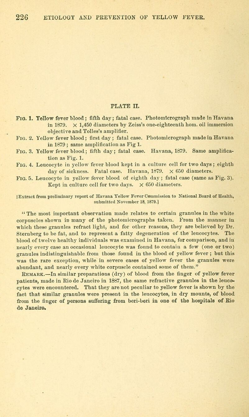 PLATE II. Fia. 1. Yellow fever blood; fifth day; fatal case. Photomlcrograpli made in Havana in 1879. X 1,450 diameters by Zeiss's one-eigbteenth bom. oil immersion objective and Tolles's amplifier. Fig. 2. YeUow fever blood; first day; fatal case. Pbotomicrograpb made in Havana in 1879; same amplification as Fig 1. Fig. 3. Yellow fever blood; fiftb day; fatal case. Havana, 1879. Same amplifica- tion as Fig. 1. Fig. 4. Leucocyte in yellow fever blood kept in a culture cell for two days ; eighth day of sickness. Fatal case. Havana, 1879. X 650 diameters. Fig. 5. Leucocyte in yellow fever blood of eighth day ; fatal case (same as Fig. 3). Kept in culture cell for two days. X 650 diameters. lExtract from preliminary report of Havana Yellow Fever Commission to Kational Board of Health, submitted November 18, 1879.]  The most important observation made relates to certain granules in the white corpuscles shown in many of the photomicrographs taken. From the manner in which these granules refract light, and for other reasons, they are believed by Dr. Sternberg to be fat, and to represent a fatty degeneration of the leucocytes. The blood of twelve healthy individuals was examined in Havana, for comparison, and in nearly every case an occasional leucocyte was found to contain a few (one or two) granules indistinguishable from those found in the blood of yellow fever ; but this was the rare exception, while in severe cases of yellow fever the granules were abundant, and nearly every white corpuscle contained some of them. Remark.—In similar preparations (dry) of blood from the finger of yellow fever patients, made in Rio de Janeiro in 1887, the same refractive granules in the leuco- cytes were encountered. That they are not peculiar to yellow fever is shown by the fact that similar granules were present in the leucocytes, in dry mounts, of blood from the finger of persons suffering from beri-beri in one of the hospitals of Eio de Janeiro.