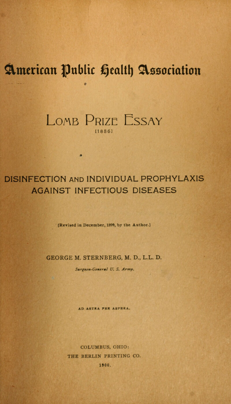 Loa\b Prize Essay [1886J DISINFECTION AND INDIVIDUAL PROPHYLAXIS AGAINST INFECTIOUS DISEASES [Rerised in December, 1899, by the Author.] GEORGE M. STERNBERG, M. D., L.L. D. SurftoH-Gtntr*l U. S. Army. AD ASTRA run. ASI'RKA. ILUMBUS, n)HO: i in: BERLIN PRINTING CO. 1100.