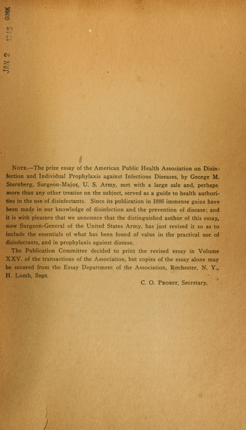 I Note.—The prize essay of the American Public Health Association on Disin- fection and Individual Prophylaxis against Infectious Diseases, by George M. Sternberg, Surgeon-Major, U. S. Army, met with a large sale and, perhaps more than any other treatise on the subject, served as a guide to health authori- ties in the use of disinfectants. Since its publication in 1886 immense gains have been made in our knowledge of disinfection and the prevention of disease; and it is with pleasure that we announce that the distinguished author of this essay, now Surgeon-General of the United States Army, has just revised it so as to include the essentials of what has been found of value in the practical use of disinfectants, and in prophylaxis against disease. The Publication Committee decided to print the revised essay in Volume XXV. of the transactions of the Association, but copies of the essay alone may be secured from the Essay Department of the Association, Rochester, N. Y., H. Lomb, Supt. C. O. Probst, Secretary.