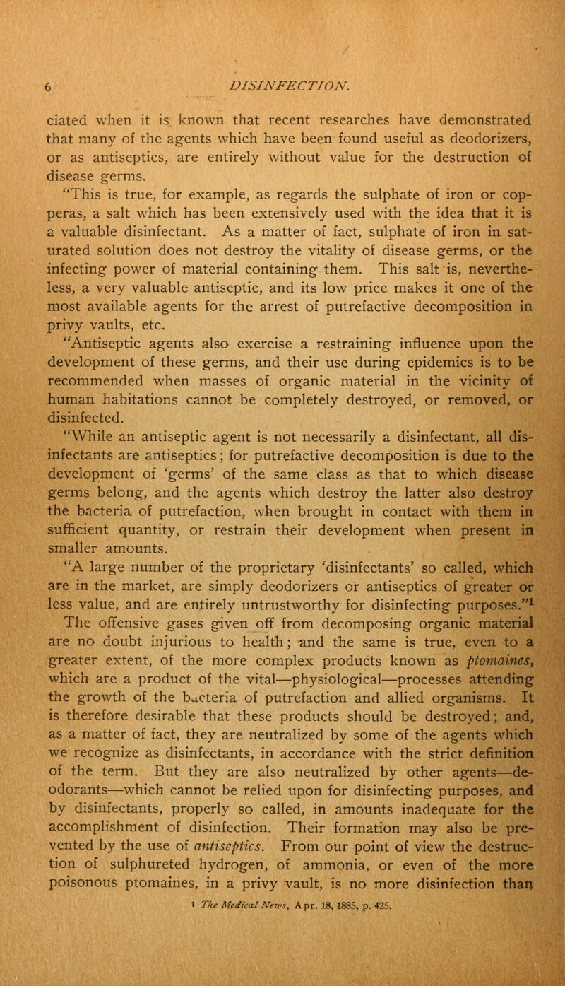 ciated when it is known that recent researches have demonstrated that many of the agents which have been found useful as deodorizers, or as antiseptics, are entirely without value for the destruction of disease germs. This is true, for example, as regards the sulphate of iron or cop- peras, a salt which has been extensively used with the idea that it is a valuable disinfectant. As a matter of fact, sulphate of iron in sat- urated solution does not destroy the vitality of disease germs, or the infecting power of material containing them. This salt is, neverthe- less, a very valuable antiseptic, and its low price makes it one of the most available agents for the arrest of putrefactive decomposition in privy vaults, etc. Antiseptic agents also exercise a restraining influence upon the development of these germs, and their use during epidemics is to be recommended when masses of organic material in the vicinity of human habitations cannot be completely destroyed, or removed, or disinfected. While an antiseptic agent is not necessarily a disinfectant, all dis- infectants are antiseptics; for putrefactive decomposition is due to the development of 'germs' of the same class as that to which disease germs belong, and the agents which destroy the latter also destroy the bacteria of putrefaction, when brought in contact with them in sufficient quantity, or restrain their development when present in smaller amounts. A large number of the proprietary 'disinfectants' so called, which are in the market, are simply deodorizers or antiseptics of greater or less value, and are entirely untrustworthy for disinfecting purposes.1 The offensive gases given off from decomposing organic material are no doubt injurious to health; and the same is true, even to a greater extent, of the more complex products known as ptomaines, which are a product of the vital—physiological—processes attending the growth of the bacteria of putrefaction and allied organisms. It is therefore desirable that these products should be destroyed; and, as a matter of fact, they are neutralized by some of the agents which we recognize as disinfectants, in accordance with the strict definition of the term. But they are also neutralized by other agents—de- odorants—which cannot be relied upon for disinfecting purposes, and by disinfectants, properly so called, in amounts inadequate for the accomplishment of disinfection. Their formation may also be pre- vented by the use of antiseptics. From our point of view the destruc- tion of sulphureted hydrogen, of ammonia, or even of the more poisonous ptomaines, in a privy vault, is no more disinfection than 1 The Medical News, Apr. 18,1885, p. 425.