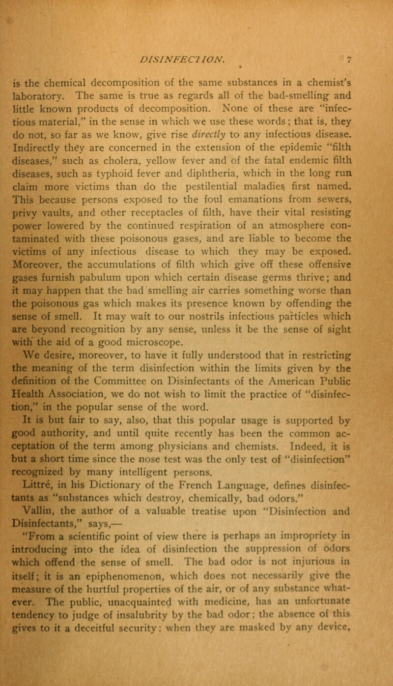 is the chemical decomposition of the same substances in a chemist's laboratory. The same is true as regards all of the bad-smelling and little known products of decomposition. None of these are infec- tious material, in the sense in which we use these words; that is, they do not, so far as we know, give rise directly to any infectious disease. Indirectly they are concerned in the extension of the epidemic filth diseases, such as cholera, yellow fever and of the fatal endemic filth diseases, such as typhoid fever and diphtheria, which in the long run claim more victims than do the pestilential maladies, first named. This because persons exposed to the foul emanations from sewers, privy vaults, and other receptacles of filth, have their vital resisting power lowered by the continued respiration of an atmosphere con- taminated with these poisonous gases, and are liable to become the victims of any infectious disease to which they may be exposed. Moreover, the accumulations of filth which give off these offensive gases furnish pabulum upon which certain disease germs thrive; and it may happen that the bad smelling air carries something worse than the poisonous gas which makes its presence known by offending the sense of smell. It may waft to our nostrils infectious particles which are beyond recognition by any sense, unless it be the sense of sight with the aid of a good microscope. We desire, moreover, to have it fully understood that in restricting the meaning of the term disinfection within the limits given by the definition of the Committee on Disinfectants of the American Public Health Association, we do not wish to limit the practice of disinfec- tion, in the popular sense of the word. It is but fair to say, also, that this popular usage is supported by good authority, and until quite recently has been the common ac- ceptation of the term among physicians and chemists. Indeed, it is but a short time since the nose test was the only test of disinfection recognized by many intelligent persons. Littre, in his Dictionary of the French Language, defines disinfec- tants as substances which destroy, chemically, bad od< Vallin, the author of a valuable treatise upon Disinfection Disinfectants, says,— Om a scientific point of view there is perhaps an impropriety in introducing int<> the idea of disinfection the suppression of 6d which offend the sense of smell. The had odor is not injurious in itself; it is an epiphenomenon, which does not I the measure of the hurtful properties of the air. or <>f any substance what- ever. The public, unacquainted with medicine, baa an unfortuu tendency to judge of insalubrity by the hail 0dOT| the ahsenre of this gives to it a deceitful security: when