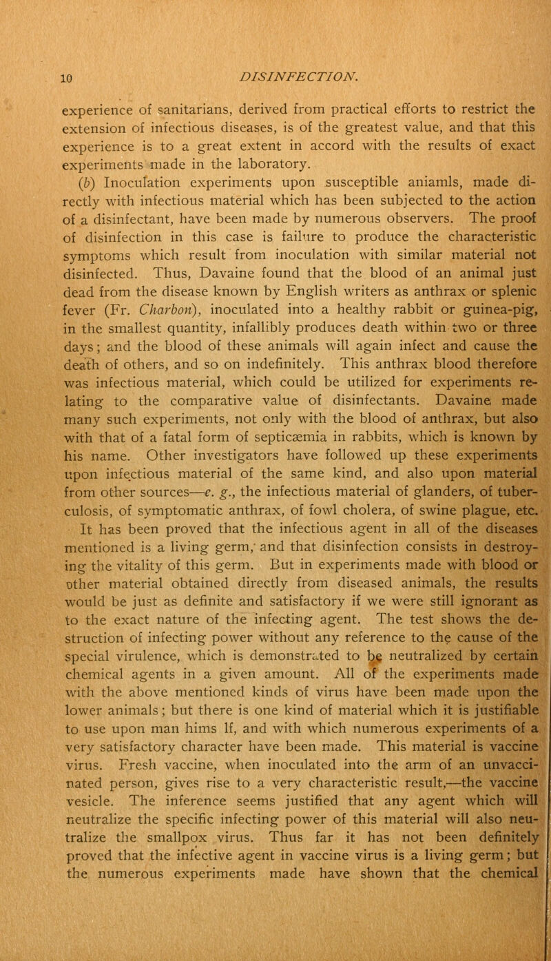 experience of sanitarians, derived from practical efforts to restrict the extension of infectious diseases, is of the greatest value, and that this experience is to a great extent in accord with the results of exact experiments made in the laboratory. (b) Inoculation experiments upon susceptible aniamls, made di- rectly with infectious material which has been subjected to the action of a disinfectant, have been made by numerous observers. The proof of disinfection in this case is failure to produce the characteristic symptoms which result from inoculation with similar material not disinfected. Thus, Davaine found that the blood of an animal just dead from the disease known by English writers as anthrax or splenic fever (Fr. Charbon), inoculated into a healthy rabbit or guinea-pig, in the smallest quantity, infallibly produces death within two or three days; and the blood of these animals will again infect and cause the death of others, and so on indefinitely. This anthrax blood therefore was infectious material, which could be utilized for experiments re- lating to the comparative value of disinfectants. Davaine made many such experiments, not only with the blood of anthrax, but also with that of a fatal form of septicaemia in rabbits, which is known by his name. Other investigators have followed up these experiments upon infectious material of the same kind, and also upon material from other sources—e. g., the infectious material of glanders, of tuber- culosis, of symptomatic anthrax, of fowl cholera, of swine plague, etc. It has been proved that the infectious agent in all of the diseases mentioned is a living germ, and that disinfection consists in destroy- ing the vitality of this germ. But in experiments made with blood or other material obtained directly from diseased animals, the results would be just as definite and satisfactory if we were still ignorant as to the exact nature of the infecting agent. The test shows the de- struction of infecting power without any reference to the cause of the special virulence, which is demonstrated to be neutralized by certain chemical agents in a given amount. All of the experiments made with the above mentioned kinds of virus have been made upon the lower animals; but there is one kind of material which it is justifiable to use upon man hims If, and with which numerous experiments of a very satisfactory character have been made. This material is vaccine virus. Fresh vaccine, when inoculated into the arm of an unvacci- nated person, gives rise to a very characteristic result,—the vaccine vesicle. The inference seems justified that any agent which will neutralize the specific infecting power of this material will also neu- tralize the smallpox virus. Thus far it has not been definitely proved that the infective agent in vaccine virus is a living germ; but the numerous experiments made have shown that the chemical