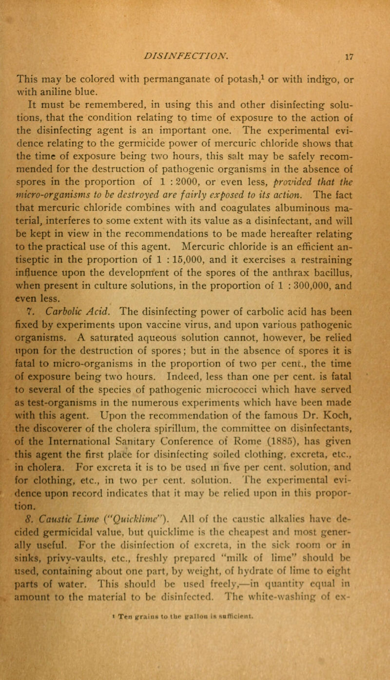 This may be colored with permanganate of potash,1 or with indrgo, or with aniline blue. It must be remembered, in using this and other disinfecting solu- tions, that the condition relating to time of exposure to the action of the disinfecting agent is an important one. The experimental evi- dence relating to the germicide power of mercuric chloride shows that the time of exposure being two hours, this salt may be safely recom- mended for the destruction of pathogenic organisms in the absence of spores in the proportion of 1 : 2000, or even less, provided that the micro-organisms to be destroyed are fairly exposed to its action. The fact that mercuric chloride combines with and coagulates albuminous ma- terial, interferes to some extent with its value as a disinfectant, and will be kept in view in the recommendations to be made hereafter relating to the practical use of this agent. Mercuric chloride is an efficient an- tiseptic in the proportion of 1 : 15,000, and it exercises a restraining influence upon the development of the spores of the anthrax bacillus, when present in culture solutions, in the proportion of 1 : 300,000, and even less. 7. Carbolic Acid. The disinfecting power of carbolic acid has been fixed by experiments upon vaccine virus, and upon various pathogenic organisms. A saturated aqueous solution cannot, however, be relied upon for the destruction of spores; but in the absence of spores it is fatal to micro-organisms in the proportion of two per cent., the time of exposure being two hours. Indeed, less than one per cent, is fatal to several of the species of pathogenic micrococci which have served as test-organisms in the numerous experiments which have been made with this agent. Upon the recommendation of the famous Dr. Koch, the discoverer of the cholera spirillum, the committee on disinfectants, of the International Sanitary Conference of Rome (1885), has given this agent the first plafce for disinfecting soiled clothin *a, etc., in cholera. For excreta it is to be used m five per cent, solution, and for clothing, etc., in two per cent, solution. I he experimental e dence upon record indicates that it may be relied upon in this propor- tion. S. Caustic Lime (Quicklime). All of the caustic alkalies hav< cided germicidal value, but quicklime is the cheapest and most gener- ally useful. For the disinfection of excreta, in the sick room or in sinks, privy-vaults, etc., freshly prepared milk of lime should be ■ !, containing about one part, by weight, of hydrate of lime to eight parts of water. This should be used freely, in quantity equal in amount to the material t<> be disinfected. The white-washing « Tni k'r.mis to the ralloa