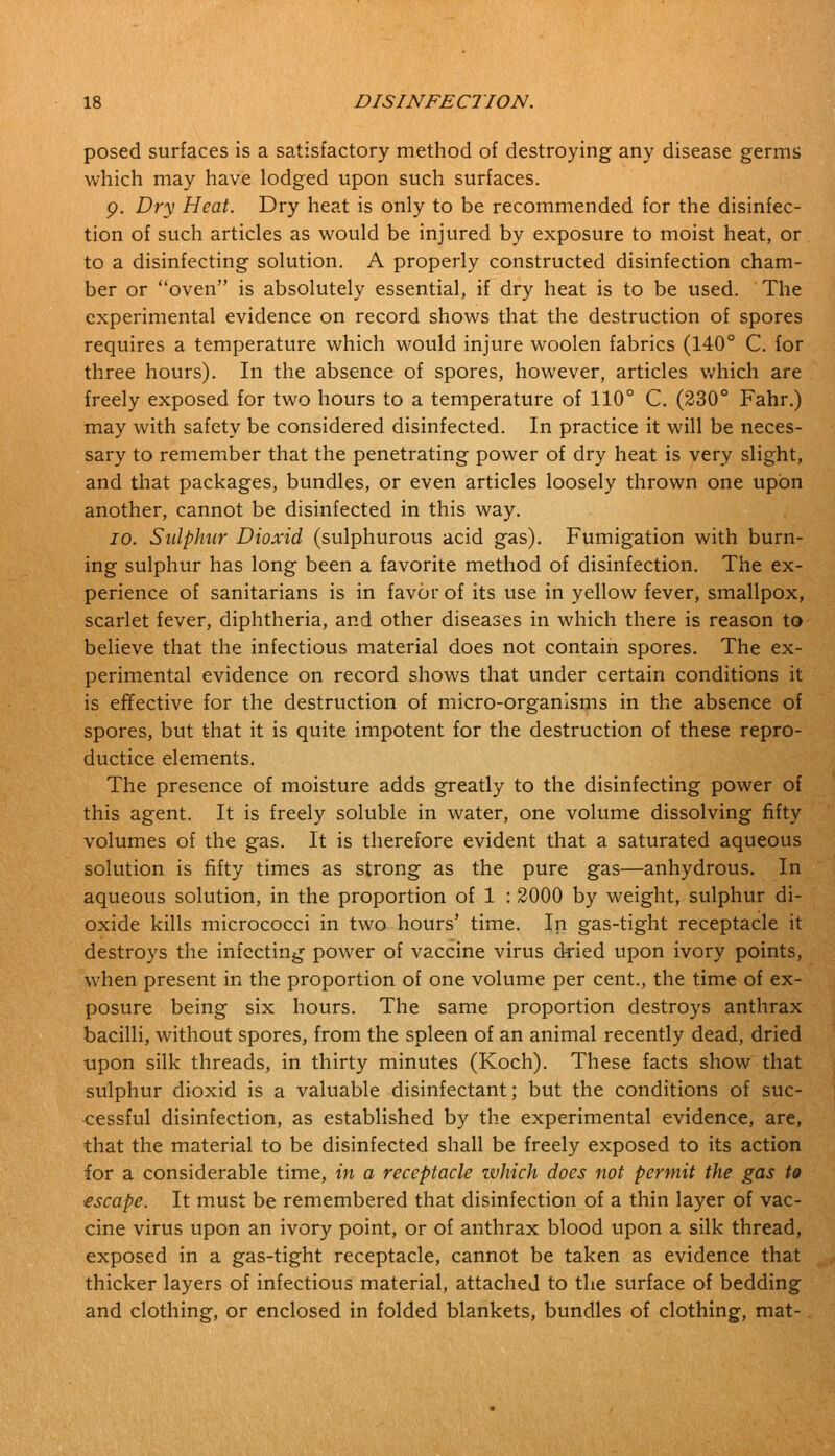 posed surfaces is a satisfactory method of destroying any disease germs which may have lodged upon such surfaces. g. Dry Heat. Dry heat is only to be recommended for the disinfec- tion of such articles as would be injured by exposure to moist heat, or to a disinfecting solution. A properly constructed disinfection cham- ber or oven is absolutely essential, if dry heat is to be used. The experimental evidence on record shows that the destruction of spores requires a temperature which would injure woolen fabrics (140° C. for three hours). In the absence of spores, however, articles which are freely exposed for two hours to a temperature of 110° C. (230° Fahr.) may with safety be considered disinfected. In practice it will be neces- sary to remember that the penetrating power of dry heat is very slight, and that packages, bundles, or even articles loosely thrown one upon another, cannot be disinfected in this way. io. Sulphur Dioxid (sulphurous acid gas). Fumigation with burn- ing sulphur has long been a favorite method of disinfection. The ex- perience of sanitarians is in favor of its use in yellow fever, smallpox, scarlet fever, diphtheria, and other diseases in which there is reason to believe that the infectious material does not contain spores. The ex- perimental evidence on record shows that under certain conditions it is effective for the destruction of micro-organisms in the absence of spores, but that it is quite impotent for the destruction of these repro- ductice elements. The presence of moisture adds greatly to the disinfecting power of this agent. It is freely soluble in water, one volume dissolving fifty volumes of the gas. It is therefore evident that a saturated aqueous solution is fifty times as strong as the pure gas—anhydrous. In aqueous solution, in the proportion of 1 : 2000 by weight, sulphur di- oxide kills micrococci in two hours' time. In gas-tight receptacle it destroys the infecting power of vaccine virus dried upon ivory points, when present in the proportion of one volume per cent., the time of ex- posure being six hours. The same proportion destroys anthrax bacilli, without spores, from the spleen of an animal recently dead, dried upon silk threads, in thirty minutes (Koch). These facts show that sulphur dioxid is a valuable disinfectant; but the conditions of suc- cessful disinfection, as established by the experimental evidence, are, that the material to be disinfected shall be freely exposed to its action for a considerable time, in a receptacle which does not permit the gas to escape. It must be remembered that disinfection of a thin layer of vac- cine virus upon an ivory point, or of anthrax blood upon a silk thread, exposed in a gas-tight receptacle, cannot be taken as evidence that thicker layers of infectious material, attached to the surface of bedding and clothing, or enclosed in folded blankets, bundles of clothing, mat-