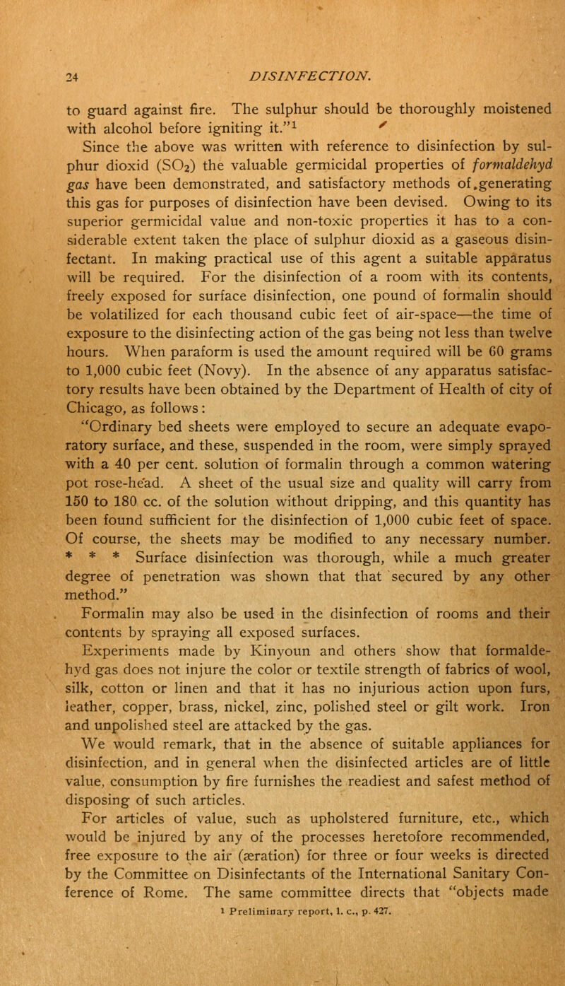 to guard against fire. The sulphur should be thoroughly moistened with alcohol before igniting it.1 ' Since the above was written with reference to disinfection by sul- phur dioxid (SO2) the valuable germicidal properties of formaldehyd gas have been demonstrated, and satisfactory methods of .generating this gas for purposes of disinfection have been devised. Owing to its superior germicidal value and non-toxic properties it has to a con- siderable extent taken the place of sulphur dioxid as a gaseous disin- fectant. In making practical use of this agent a suitable apparatus will be required. For the disinfection of a room with its contents, freely exposed for surface disinfection, one pound of formalin should be volatilized for each thousand cubic feet of air-space—the time of exposure to the disinfecting action of the gas being not less than twelve hours. When paraform is used the amount required will be 60 grams to 1,000 cubic feet (Novy). In the absence of any apparatus satisfac- tory results have been obtained by the Department of Health of city of Chicago, as follows: Ordinary bed sheets were employed to secure an adequate evapo- ratory surface, and these, suspended in the room, were simply sprayed with a 40 per cent, solution of formalin through a common watering pot rose-head. A sheet of the usual size and quality will carry from 150 to 180 cc. of the solution without dripping, and this quantity has been found sufficient for the disinfection of 1,000 cubic feet of space. Of course, the sheets may be modified to any necessary number. * * * Surface disinfection was thorough, while a much greater degree of penetration was shown that that secured by any other method. Formalin may also be used in the disinfection of rooms and their contents by spraying all exposed surfaces. Experiments made by Kinyoun and others show that formalde- hyd gas does not injure the color or textile strength of fabrics of wool, silk, cotton or linen and that it has no injurious action upon furs, leather, copper, brass, nickel, zinc, polished steel or gilt work. Iron and unpolished steel are attacked by the gas. We would remark, that in the absence of suitable appliances for disinfection, and in general when the disinfected articles are of little value, consumption by fire furnishes the readiest and safest method of disposing of such articles. For articles of value, such as upholstered furniture, etc., which would be injured by any of the processes heretofore recommended, free exposure to the air (aeration) for three or four weeks is directed by the Committee on Disinfectants of the International Sanitary Con- ference of Rome. The same committee directs that objects made 1 Preliminary report, 1. c, p. 427.