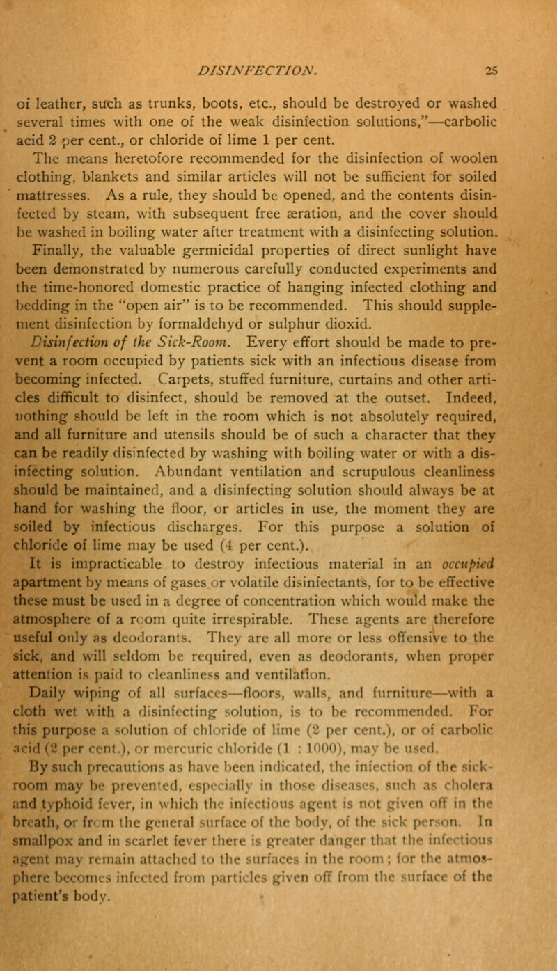 of leather, such as trunks, boots, etc., should be destroyed or washed several times with one of the weak disinfection solutions,—carbolic acid 2 per cent., or chloride of lime 1 per cent. The means heretofore recommended for the disinfection of woolen clothing, blankets and similar articles will not be sufficient for soiled mattresses. As a rule, they should be opened, and the contents disin- fected by steam, with subsequent free aeration, and the cover should be washed in boiling water after treatment with a disinfecting solution. Finally, the valuable germicidal properties of direct sunlight have been demonstrated by numerous carefully conducted experiments and the time-honored domestic practice of hanging infected clothing and bedding in the open air is to be recommended. This should supple- ment disinfection by formaldehyd or sulphur dioxid. Disinfection of the Sick-Room. Every effort should be made to pre- vent a room occupied by patients sick with an infectious disease from becoming infected. Carpets, stuffed furniture, curtains and other arti- cles difficult to disinfect, should be removed at the outset. Indeed, nothing should be left in the room which is not absolutely required, and all furniture and utensils should be of such a character that they can be readily disinfected by washing with boiling water or with a dis- infecting solution. Abundant ventilation and scrupulous cleanliness should be maintained, and a disinfecting solution should always be at hand for washing the floor, or articles in use, the moment they are soiled by infectious discharges. For this purpose a solution of chloride of lime may be used (4 per cent.). It is impracticable to destroy infectious material in an occupied apartment by means of gases < r volatile disinfectants, for to be effective these must be used in a degree of concentration which would make the atmosphere of a r om quite irrespirable. These agents are therefore useful only as deodorants. They are all more or less offensive to the sick, and will seldom be required, even as deodorants, when proper attention is paid to cleanliness and ventilation. Daily wiping of all surfaces—floors, walls, and furniture—with a cloth wet with a disinfecting solution, is to l>c recommended. For this purpose a dilution of chloride of lime (2 per cent.), or of carl acid (2 per cent.i, or mercuric chloride (1 : L000), may In- used. By such precautit ms as ha\ e been indicated, th< >n ol the sick- room may b nted, especially in those diseases, such as chol and typhoid f< ver, in which the infectious agent is not given off in the br< ath, or fr< m the general surface of the body, of the sick person. In smallpox and in scarlet fever there is greater danger that the infecti nt may remain attached to the surfaces in the room : for the atmos- phere becomi - infected from parti en < iff from tl e of the patient's bod