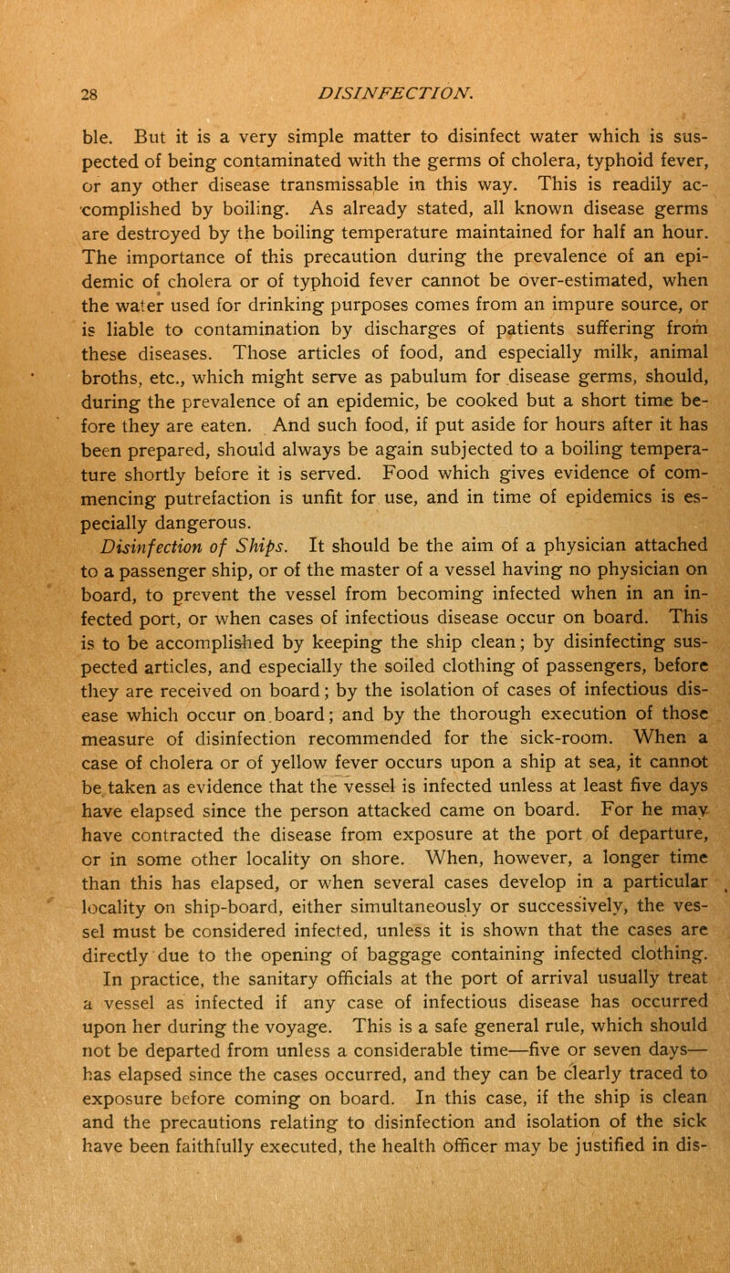 ble. But it is a very simple matter to disinfect water which is sus- pected of being contaminated with the germs of cholera, typhoid fever, or any other disease transmissable in this way. This is readily ac- complished by boiling. As already stated, all known disease germs are destroyed by the boiling temperature maintained for half an hour. The importance of this precaution during the prevalence of an epi- demic of cholera or of typhoid fever cannot be over-estimated, when the water used for drinking purposes comes from an impure source, or is liable to contamination by discharges of patients suffering from these diseases. Those articles of food, and especially milk, animal broths, etc., which might serve as pabulum for disease germs, should, during the prevalence of an epidemic, be cooked but a short time be- fore they are eaten. And such food, if put aside for hours after it has been prepared, should always be again subjected to a boiling tempera- ture shortly before it is served. Food which gives evidence of com- mencing putrefaction is unfit for use, and in time of epidemics is es- pecially dangerous. Disinfection of Ships. It should be the aim of a physician attached to a passenger ship, or of the master of a vessel having no physician on board, to prevent the vessel from becoming infected when in an in- fected port, or when cases of infectious disease occur on board. This is to be accomplished by keeping the ship clean; by disinfecting sus- pected articles, and especially the soiled clothing of passengers, before they are received on board; by the isolation of cases of infectious dis- ease which occur on.board; and by the thorough execution of those measure of disinfection recommended for the sick-room. When a case of cholera or of yellow fever occurs upon a ship at sea, it cannot be taken as evidence that the vessel is infected unless at least five days have elapsed since the person attacked came on board. For he may- have contracted the disease from exposure at the port of departure, or in some other locality on shore. When, however, a longer time than this has elapsed, or when several cases develop in a particular locality on ship-board, either simultaneously or successively, the ves- sel must be considered infected, unless it is shown that the cases are directly due to the opening of baggage containing infected clothing. In practice, the sanitary officials at the port of arrival usually treat a vessel as infected if any case of infectious disease has occurred upon her during the voyage. This is a safe general rule, which should not be departed from unless a considerable time—five or seven days— has elapsed since the cases occurred, and they can be clearly traced to exposure before coming on board. In this case, if the ship is clean and the precautions relating to disinfection and isolation of the sick have been faithfully executed, the health officer may be justified in dis-