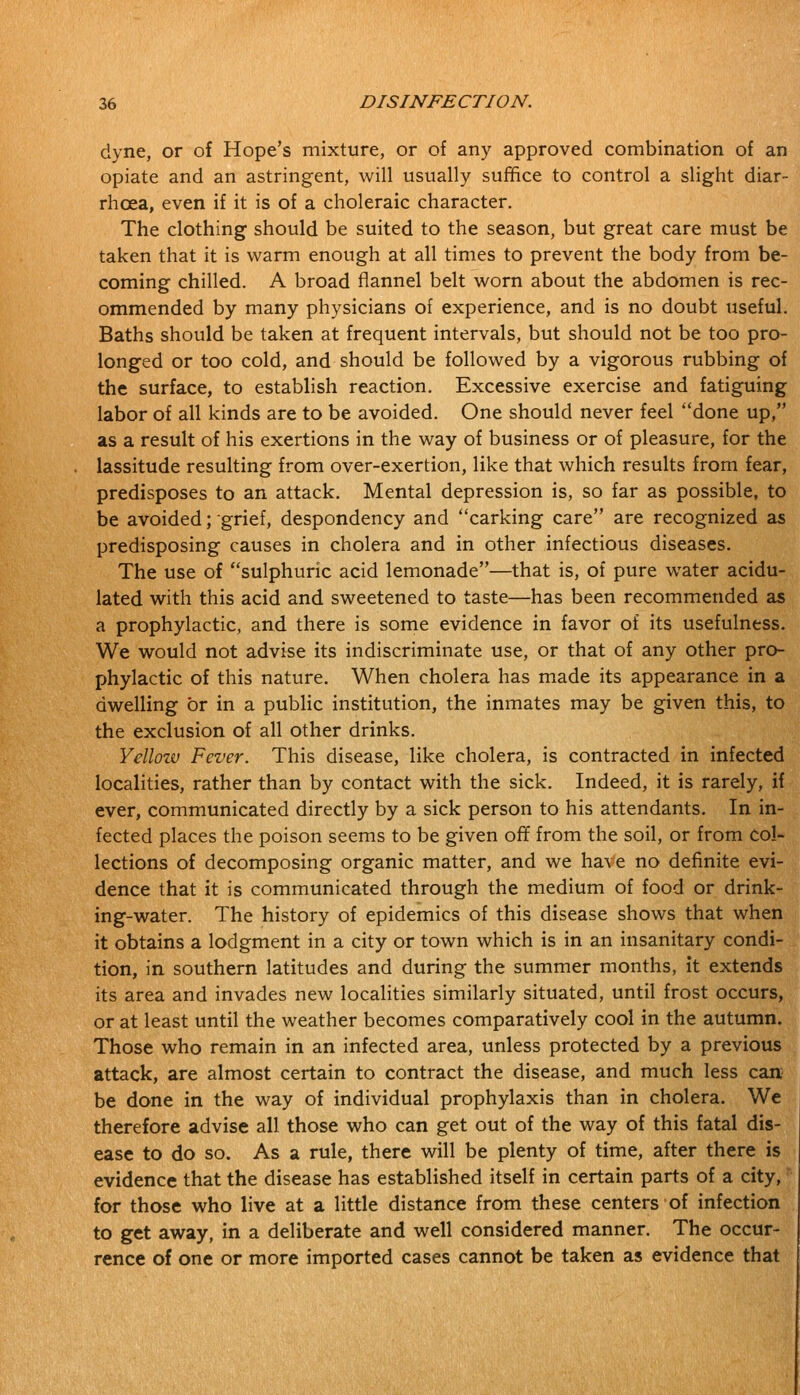 ciyne, or of Hope's mixture, or of any approved combination of an opiate and an astringent, will usually suffice to control a slight diar- rhoea, even if it is of a choleraic character. The clothing should be suited to the season, but great care must be taken that it is warm enough at all times to prevent the body from be- coming chilled. A broad flannel belt worn about the abdomen is rec- ommended by many physicians of experience, and is no doubt useful. Baths should be taken at frequent intervals, but should not be too pro- longed or too cold, and should be followed by a vigorous rubbing of the surface, to establish reaction. Excessive exercise and fatiguing labor of all kinds are to be avoided. One should never feel done up, as a result of his exertions in the way of business or of pleasure, for the lassitude resulting from over-exertion, like that which results from fear, predisposes to an attack. Mental depression is, so far as possible, to be avoided; grief, despondency and carking care are recognized as predisposing causes in cholera and in other infectious diseases. The use of sulphuric acid lemonade—that is, of pure water acidu- lated with this acid and sweetened to taste—has been recommended as a prophylactic, and there is some evidence in favor of its usefulness. We would not advise its indiscriminate use, or that of any other pro- phylactic of this nature. When cholera has made its appearance in a dwelling or in a public institution, the inmates may be given this, to the exclusion of all other drinks. Yellozv Fever. This disease, like cholera, is contracted in infected localities, rather than by contact with the sick. Indeed, it is rarely, if ever, communicated directly by a sick person to his attendants. In in- fected places the poison seems to be given off from the soil, or from col- lections of decomposing organic matter, and we ha\e no definite evi- dence that it is communicated through the medium of food or drink- ing-water. The history of epidemics of this disease shows that when it obtains a lodgment in a city or town which is in an insanitary condi- tion, in southern latitudes and during the summer months, it extends its area and invades new localities similarly situated, until frost occurs, or at least until the weather becomes comparatively cool in the autumn. Those who remain in an infected area, unless protected by a previous attack, are almost certain to contract the disease, and much less can be done in the way of individual prophylaxis than in cholera. We therefore advise all those who can get out of the way of this fatal dis- ease to do so. As a rule, there will be plenty of time, after there is evidence that the disease has established itself in certain parts of a city, for those who live at a little distance from these centers of infection to get away, in a deliberate and well considered manner. The occur- rence of one or more imported cases cannot be taken as evidence that