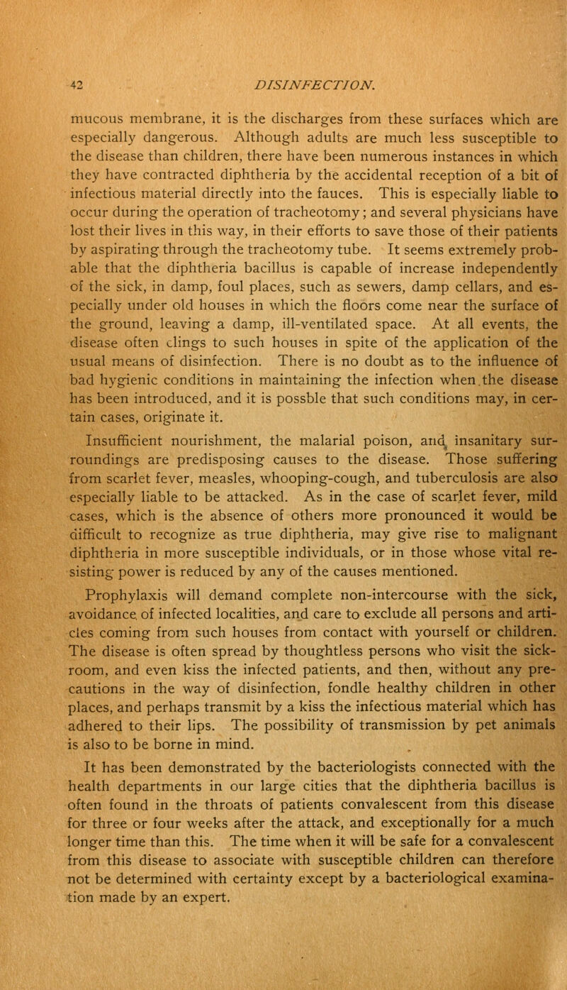 mucous membrane, it is the discharges from these surfaces which are especially dangerous. Although adults are much less susceptible to the disease than children, there have been numerous instances in which they have contracted diphtheria by the accidental reception of a bit of infectious material directly into the fauces. This is especially liable to occur during the operation of tracheotomy; and several physicians have lost their lives in this way, in their efforts to save those of their patients by aspirating through the tracheotomy tube. It seems extremely prob- able that the diphtheria bacillus is capable of increase independently of the sick, in damp, foul places, such as sewers, damp cellars, and es- pecially under old houses in which the floors come near the surface of the ground, leaving a damp, ill-ventilated space. At all events, the disease often clings to such houses in spite of the application of the usual means of disinfection. There is no doubt as to the influence of bad hygienic conditions in maintaining the infection when.the disease has been introduced, and it is possble that such conditions may, in cer- tain cases, originate it. Insufficient nourishment, the malarial poison, aricl^ insanitary sur- roundings are predisposing causes to the disease. Those suffering from scarlet fever, measles, whooping-cough, and tuberculosis are also especially liable to be attacked. As in the case of scarlet fever, mild cases, which is the absence of others more pronounced it would be difficult to recognize as true diphtheria, may give rise to malignant diphtheria in more susceptible individuals, or in those whose vital re- sisting power is reduced by any of the causes mentioned. Prophylaxis will demand complete non-intercourse with the sick, avoidance, of infected localities, and care to exclude all persons and arti- cles coming from such houses from contact with yourself or children. The disease is often spread by thoughtless persons who visit the sick- room, and even kiss the infected patients, and then, without any pre- cautions in the way of disinfection, fondle healthy children in other places, and perhaps transmit by a kiss the infectious material which has adhered to their lips. The possibility of transmission by pet animals is also to be borne in mind. It has been demonstrated by the bacteriologists connected with the health departments in our large cities that the diphtheria bacillus is often found in the throats of patients convalescent from this disease for three or four weeks after the attack, and exceptionally for a much longer time than this. The time when it will be safe for a convalescent from this disease to associate with susceptible children can therefore not be determined with certainty except by a bacteriological examina- tion made by an expert.
