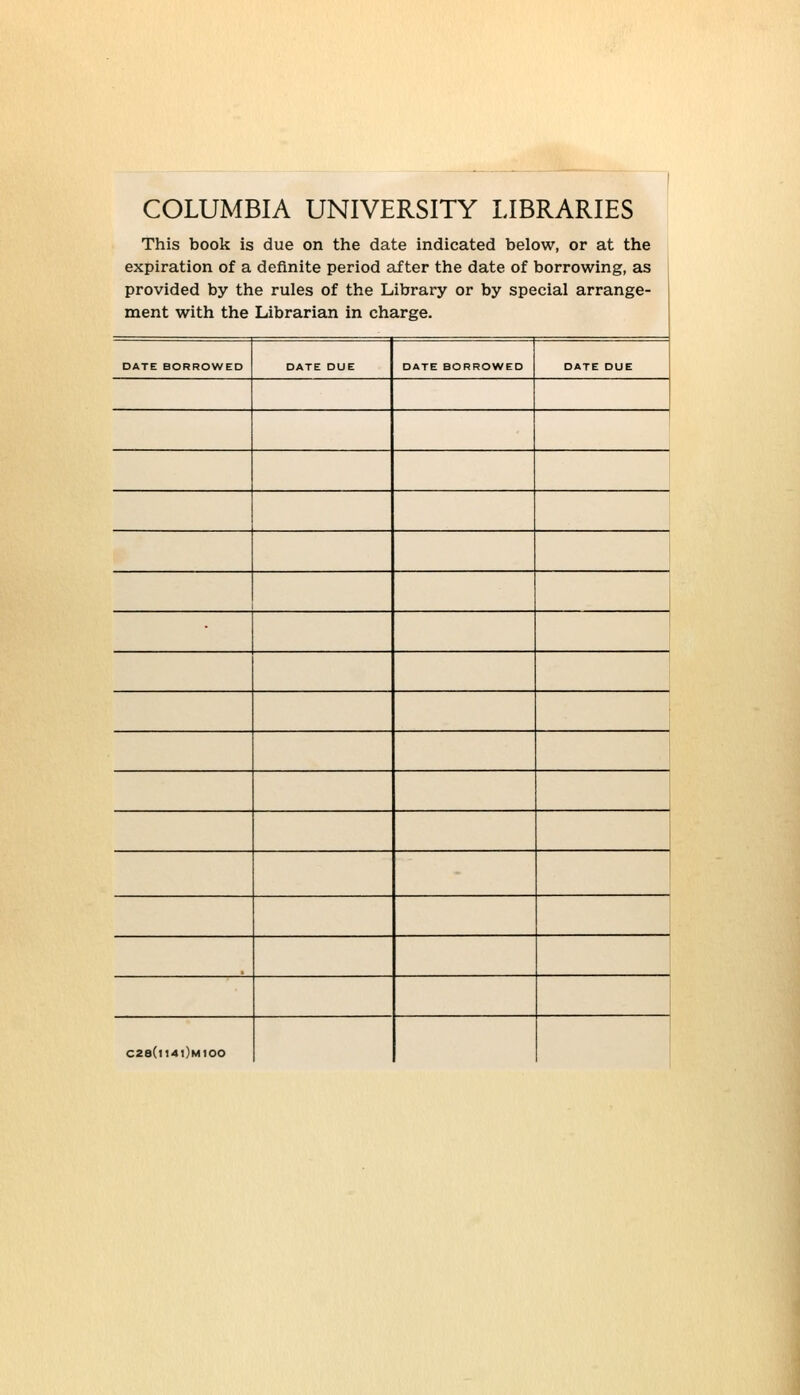 1 COLUMBIA UNIVERSITY LIBRARIES This book is due on the date indicated below, or at the expiration of a definite period after the date of borrowing, as provided by the rules of the Library or by special arrange- ment with the Librarian in charge. DATE BORROWED DATE DUE DATE BORROWED DATE DUE C2S(l14l)M100