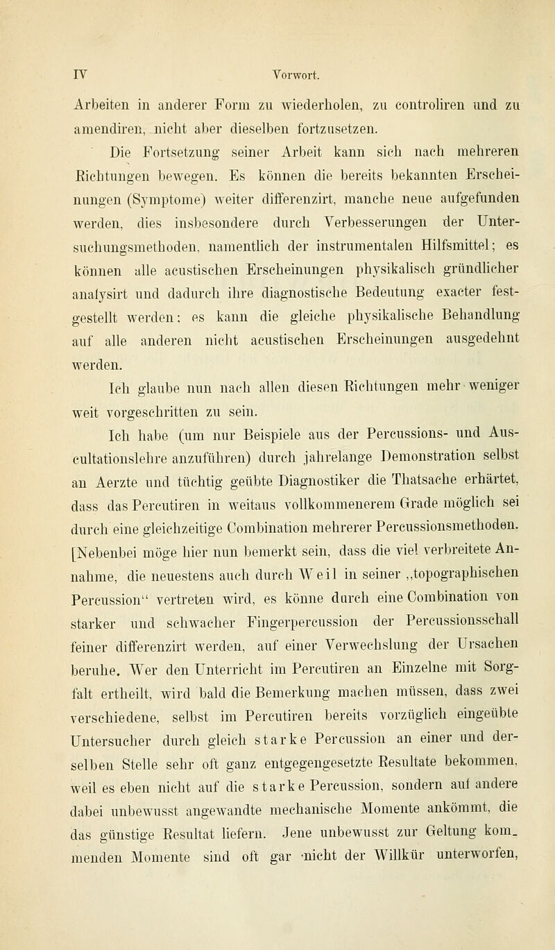 Arbeiten in anderer Form zu wiederholen, zu controliren und zu amendiren, nicht aber dieselben fortzusetzen. Die Fortsetzung seiner Arbeit kann sich nach mehreren Eichtungen bewegen. Es können die bereits bekannten Erschei- nungen (Symptome) weiter differenzirt, manche neue aufgefunden werden, dies insbesondere durch Verbesserungen der IJnter- suehungsmethoden, namentlich der instrumentalen Hilfsmittel; es können alle acustischen Erscheinungen physikähsch gründlicher analysirt und dadurch ihre diagnostische Bedeutung exacter fest- gestellt werden: es kann die gleiche physikahsche Behandlung auf alle anderen nicht acustischen Erscheinungen ausgedehnt werden. Ich glaube nun nach allen diesen Eichtungen mehr weniger weit vorgeschritten zu sein. Ich habe (um nur Beispiele aus der Percussions- und Aus- cultationslehre anzuführen) durch jahrelange Demonstration selbst an Aerzte und tüchtig geübte Diagnostiker die Thatsache erhärtet, dass das Percutiren in weitaus vollkommenerem Grade möglich sei durch eine gleichzeitige Combination mehrerer Percussionsmethoden. [Nebenbei möge hier nun bemerkt sein, dass die viel verbreitete An- nahme, die neuestens auch durch Weil in seiner „topographischen Percussion vertreten wird, es könne durch eine Combination von starker und schwacher Fingerpercussion der Percussionsschall feiner differenzirt werden, auf einer Verwechslung der Ursachen beruhe. Wer den Unterricht im Percutiren an Einzelne mit Sorg- falt ertheilt, wird bald die Bemerkung machen müssen, dass zwei verschiedene, selbst im Percutiren bereits vorzüglich eingeübte Untersucher durch gleich starke Percussion an einer und der- selben Stelle sehr oft ganz entgegengesetzte Eesultate bekommen, weil es eben nicht auf die starke Percussion, sondern auf andere dabei unbewusst angewandte mechanische Momente ankömmt, die das günstige Eesultat liefern. Jene unbewusst zur Geltung kom_ menden Momente sind oft gar -nicht der Willkür unterworfen,