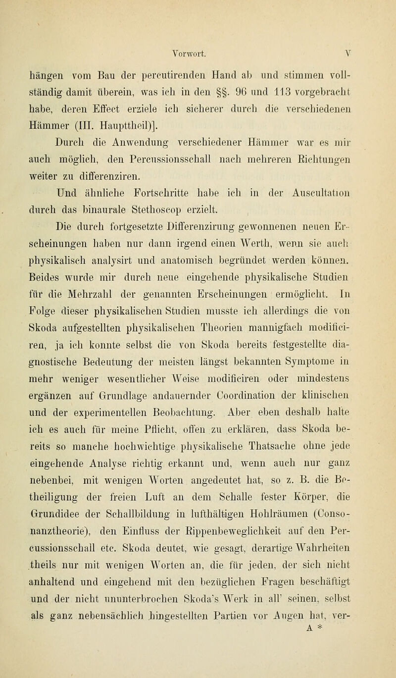 hängen vom Bau der percutirenden Hand ab und stimmen voll- ständig damit überein, was ich in den §§. 96 imd 113 vorgebracht habe, deren Effect erziele ich sicherer durch die verschiedenen Hämmer (HL Haupttheil)]. Durch die Anwendung verschiedener Hämmer war es mir auch möglich, den Percussionsschall nach mehreren Eichtungen weiter zu differenziren. Und ähnliche Fortschritte habe ich in der Auscultation durch das binaurale Stethoscop erzielt. Die durch fortgesetzte Differenzirung gewonnenen neuen Er- scheinungen haben nur dann irgend einen Werth, wenn sie auch physikalisch analysirt und anatomisch begründet werden können. Beides wurde mir durch neue eingehende physikalische Studien für die Mehrzahl der genannten Erscheinungen ermöghcht. In Folge dieser physikalischen Studien musste ich allerdings die von Skoda aufgestellten physikahschen Theorien mannigfach modifici- ren, ja ich konnte selbst die von Skoda bereits festgestellte dia- gnostische Bedeutung der meisten längst bekannten Symptome in mehr weniger wesenthcher Weise modificiren oder mindestens ergänzen auf Grundlage andauernder Ooordination der klinischen und der experimentellen Beobachtung. Aber eben deshalb halte ich es auch für meine Pflicht, offen zu erklären, dass Skoda be- reits so manche hochwichtige physikalische Thatsache ohne jede eingehende Analyse richtig erkannt und, wenn auch nur ganz nebenbei, mit wenigen Worten angedeutet hat, so z. B. die Be- theiligung der freien Luft an dem Schalle fester Körper, die Grundidee der Schallbildung in lufthaltigen Hohlräumen (Conso- nanztheorie), den Einfluss der Eippenbeweghchkeit auf den Per- cussionsschall etc. Skoda deutet, wie gesagt, derartige Wahrheiten theils nur mit w^enigen Worten an, die für jeden, der sich nicht anhaltend und eingehend mit den bezüghchen Fragen beschäftigt und der nicht ununterbrochen Skoda's Werk in alF seinen, selbst als ganz nebensächlich hingestellten Partien vor Augen hnt, ver- A *