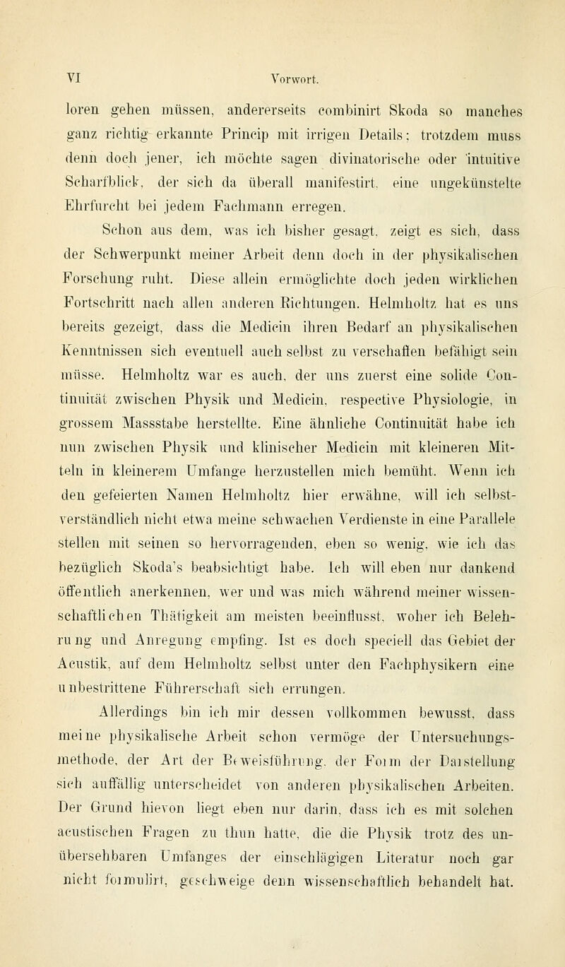 loren gehen müssen, andererseits eombinirt Skoda so manches ganz richtig erkannte Princip mit irrigen Details; trotzdem rauss denn doch jener, ich möchte sagen divinatorische oder intuitive Scharfblick, der sieh da überall manifestirt. eine ungekünstelte Ehrfurcht bei jedem Fachmann erregen. Schon aus dem, was ich bisher gesagt, zeigt es sich, dass der Schwerpunkt meiner Arbeit denn doch in der physikalischen Forschung ruht. Diese allein ermöglichte doch jeden wirklichen Fortschritt nach allen anderen Eichtungen. Heimholt/ hat es uns bereits gezeigt, dass die Medicin ihren Bedarf an physikalischen Kenntnissen sich eventuell auch selbst zu verschaffen befähigt sein müsse. Helmholtz war es auch, der uns zuerst eine soKde Con- tinuiiät zwischen Physik und Medicin, respective Physiologie, in grossem Massstabe herstellte. Eine ähnliche Continuität habe icli nun zwischen Physik und klinischer Medicin mit kleineren Mit- teln in kleinerem Umfange herzustellen mich bemüht. Wenn ich den gefeierten Namen Helmholtz hier erwähne, will ich selbst- verständlich nicht etwa meine schwachen Verdienste in eine Parallele stellen mit seinen so hervorragenden, eben so wenig, wie ich das bezüglich Skoda's beabsichtigt habe. Ich will eben nur dankend öffentlich anerkennen, wer und was mich während meiner wissen- schaftUchen Thätigkeit am meisten beeinflusst, woher ich Beleh- rung und Anregung empfing. Ist es doch speciell das Gebiet der Acustik, auf dem Helmholtz selbst unter den Fachphysikern eine unbestrittene Führerschaft sich errungen. Allerdings bin ich mir dessen vollkommen bewusst, dass meine physikahsche Arbeit schon vermöge der Untersuchungs- methode, der Art der Bfweisführiing. der Foim der DaiStellung sich auffällig unterscheidet von anderen physikalischen Arbeiten. Der Grund hievon liegt eben nur darin, dass ich es mit solchen aciistischen Fragen zu thun hatte, die die Physik trotz des un- übersehbaren ümfanges der einschlägigen Literatur noch gar nicht foimulirt, geschweige denn wissenschaftlich behandelt hat.