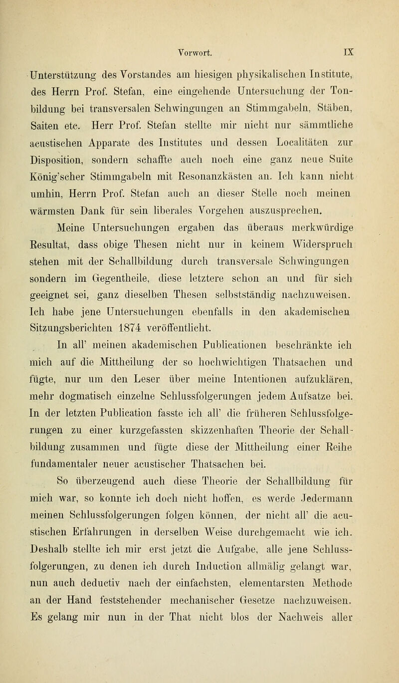 Unterstützung des Vorstandes am hiesigen physilfalischen Institute, des Herrn Prof. Stefan, eine eingehende Untersuchung der Ton- bildung bei transversalen Schwingungen an Stimmgabeln, Stäben, Saiten etc. Herr Prof Stefan stellte mir nicht nur sämmtliche acustischen Apparate des Institutes und dessen Localitäten zur Disposition, sondern schaffte auch noch eine ganz neue Suite König'scher Stimmgabeln mit Eesonanzkästen an. Ich kann nicht umhin, Herrn Prof. Stefan auch an dieser Stelle noch meinen wärmsten Dank für sein liberales Vorgehen auszusprechen. Meine Untersuchungen ergaben das überaus merkwürdige Eesultat, dass obige Thesen nicht nur in keinem Widerspruch stehen mit der Schallbildung durch transversale Schwingungen sondern im Gegentheile, diese letztere schon an und für sich geeignet sei, ganz dieselben Thesen selbstständig nachzuweisen. Ich habe jene Untersuchungen ebenfalls in den akademischen Sitzungsberichten 1874 veröffentHcht. In all' meinen akademischen Publicationen beschränkte ich mich auf die Mittheilung der so hochwichtigen Thatsachen und fügte, nur um den Leser über meine Intentionen aufzuklären, mehr dogmatisch einzelne Schlussfolgerungen jedem Aufsatze bei. In der letzten Publication fasste ich all' die früheren Schlussfolge- rungen zu einer kurzgefassten skizzenhaften Theorie der Schall- bildung zusammen und fügte diese der Mittheilung einer Eeihe fundamentaler neuer acustischer Thatsachen bei. So überzeugend auch diese Theorie der Schallbildung für mich war, so konnte ich doch nicht hoffen, es werde Jedermann meinen Schlussfolgerungen folgen können, der nicht all' die acu- stischen Erfahrungen in derselben Weise durchgemacht wie ich. Deshalb stellte ich mir erst jetzt die Aufgabe, alle jene Schluss- folgerungen, zu denen ich durch Induction allmälig gelangt war, nun auch deductiv nach der einfachsten, elementarsten Methode an der Hand feststehender mechanischer Gesetze nachzuweisen. Es gelang mir nun in der That nicht blos der Nachweis aller