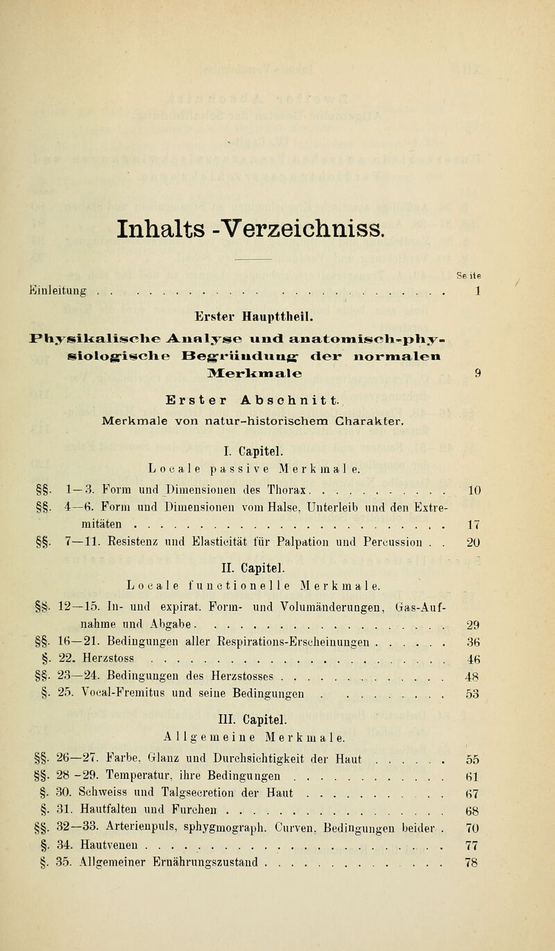 Inhalts -Verzeichniss. Se ite ßinleitung . . 1 Erster Haupttheil. Physikalisclie Analyse uu<l £i.iia.tomii:BiC3la-ptiy- siologrisclxe Beg'riiticliitig' der nor-iiialeii IMerliMiale 9 Erster Abschnitt. Merkmale von natur-historischem Charakter, I. Capitel. Locale passive Merkmale. §§. 1—.3. Form und Dimensionen des Tliorax 10 §§. 4—6. Form und Dimensionen vom Halse, Unterleib und den Extre- mitäten 17 §§. 7—11. Eesisteuz und Elastieität für Palpation und Percussion . . 20 II. Capitel. Loeale funetionelle Merkmale. §§. 12—15. In- und expirat. Form- und Volumäuderungeu, Gas-Auf- nahme und Abgabe 29 §§. 16—21. Bedingungen aller Eespirations-Erscheinungeu ...... 36 §. 22. Herzstoss 46 §§. 23—24. Bedingungen des Herzstosses 48 §. 25. Voeal-Fremitus und seine Bedingungen 53 III. Capitel. Allgemeine Merkmale. §§. 26—27. Farbe, Glanz und Durchsichtigkeit der Haut 55 §§. 28 -29. Temperatur, ihre Bedingungen 61 §. 30. Sehweiss und Talgsecretion der Haut 67 §. 31. Hautfalten und Furchen 68 §§. 32—33. Arterienpuls, sphygmograph. Curven, Bedingungen beider . 70 §. 34. Hautvenen 77 §. 35. Allgemeiner Ernährungszustand 78