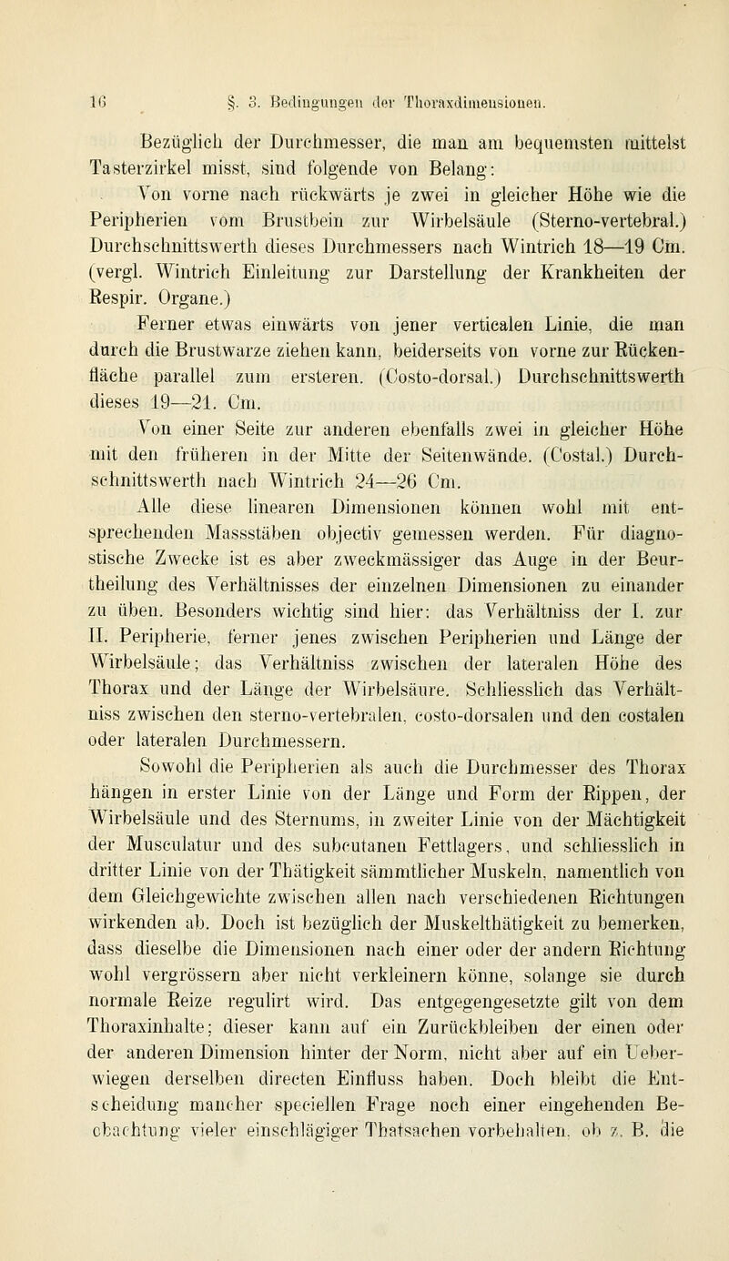 Bezüglich der Durchmesser, die man am bequemsten mittelst Tasterzirkel misst, sind folgende von Belang: Yon vorne nach rückwärts je zwei in gleicher Höhe wie die Peripherien vom Brustbein zur Wirbelsäule (Sterno-vertebral.) Durchschnittswerth dieses Durehmessers nach Wintrich 18—19 Cm. (vergl. Wintrieh Einleitung zur Darstellung der Krankheiten der Bespir. Organe.) Ferner etwas einwärts von jener vertiealen Linie, die man durch die Brustwarze ziehen kann, beiderseits von vorne zur Eücken- fläehe parallel zum ersteren. (Costo-dorsal.) Durchschnittswerth dieses 19—21. Cm. Von einer Seite zur anderen ebenfalls zwei in gleicher Höhe mit den früheren in der Mitte der Seitenwände. (Costal.) Durch- schnittswerth nach Wintrich 24—26 Cm. Alle diese linearen Dimensionen können wohl mit ent- sprechenden Massstäben objectiv gemessen werden. Für diagno- stische Zwecke ist es aber zweckmässiger das Auge in der Beur- theilung des Verhältnisses der einzelnen Dimensionen zu einander zu üben. Besonders wichtig sind hier: das Verhältniss der I. zur n. Peripherie, ferner jenes zwischen Peripherien und Länge der Wirbelsäule; das Verhältniss zwischen der lateralen Höhe des Thorax und der Länge der W^irbelsäure, Schliesslich das Verhält- niss zwischen den sterno-vertebralen, eosto-dorsalen und den costalen oder lateralen Durchmessern. Sowohl die Peripherien als auch die Durchmesser des Thorax hängen in erster Linie von der Länge und Form der Eippen, der Wirbelsäule und des Sternums, in zweiter Linie von der Mächtigkeit der Musculatur und des subcutanen Fettlagers, und schliesshch in dritter Linie von der Thätigkeit sämmtlicher Muskeln, namentlich von dem Gleichgewichte zwischen allen nach verschiedenen Eichtungen wirkenden ab. Doch ist bezüglich der Muskelthätigkeit zu bemerken, dass dieselbe die Dimensionen nach einer oder der andern Eichtuiig wohl vergrössern aber nicht verkleinern könne, solange sie durch normale Eeize regulirt wird. Das entgegengesetzte gilt von dem Thoraxinhalte; dieser kann auf ein Zurückbleiben der einen oder der anderen Dimension hinter der Norm, nicht aber auf ein Ueber- wiegen derselben directen Einfluss haben. Doch bleibt die Ent- scheidung mancher speciellen Frage noch einer eingehenden Be- obachtung vieler einschlägiger Thatsachen vorbehalten, ob z. B. lüie