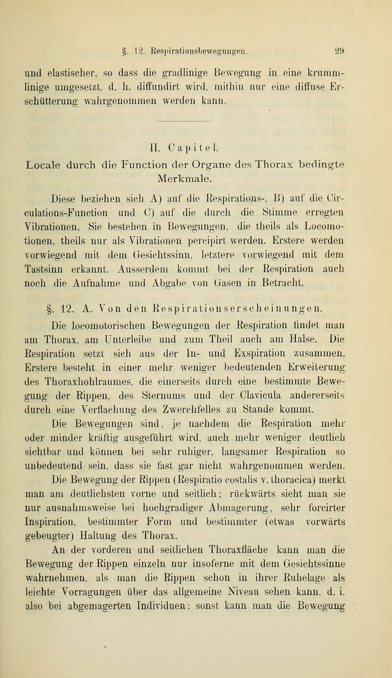 und elastischer, so dass die gradlinige Bewegung in eine krumm- linige umgesetzt, d. h. diifundirt wird, mithin nur eine diffuse Er- sehütteruno- wahrgenommen werden kann. II. Capitel Locale durch die Function der Organe des Thorax bedingte Merkmale. Diese beziehen sich A) auf die Eespiratiojas-, B) auf die Cir- culations-Funetion und C) auf die durch die Stimme erregten Vibrationen. Sie bestehen in Bewegungen, die theils als Locomo- tionen, theils nur als Vibrationen percipirt werden. Erstere werden vorwiegend mit dem Gesichtssinn, letztere vorwiegend mit dem Tastsinn erkannt. Ausserdem kommt bei der Respiration auch noch die Aufnahme und Abgabe von Gasen in Betracht. §. 12. A. Von den Eespirationserscheinungen. Die locomotorischen Bewegungen der Respiration findet man am Thorax, am Unterleibe und zum Theil auch am Halse. Die Respiration setzt sich aus der In- und Exspiration zusammen. Erstere besteht in einer mehr weniger bedeutenden Erw^eiterung des Thoraxhohlraumes, die einerseits durch eine bestimmte Bewe- gung der Rippen, des Sternums und der Clavicula andererseits durch eine Verflachung des Zwerchfelles zu Stande kommt. DiB Bewegungen sind, je nachdem die Respiration mehr oder minder kräftig ausgeführt wird, auch mehr weniger deuthch sichtbar und können bei sehr ruhiger, langsamer Respiration so unbedeutend sein, dass sie fast gar nicht wahrgenommen werden. Die Bewegung der Rippen (Respiratio costalis v. thoracica) merkt man am deutlichsten vorne und seitüch; rückwärts sieht man sie nur ausnahmsweise bei hochgradiger Abmagerung, sehr foreirter Inspiration, bestimmter Form und bestimmter (etwas vorwärts gebeugter) Haltung des Thorax. An der vorderen und seitlichen Thoraxfläche kann man die Bewegung der Rippen einzeln nur insoferne mit dem Gesichtssinne wahrnehmen, als man die Rippen schon in ihrer Ruhelage als leichte Vorragungen über das allgemeine Niveau sehen kann, d. i. also bei abgemagerten Individuen; sonst kann man die Bewegung