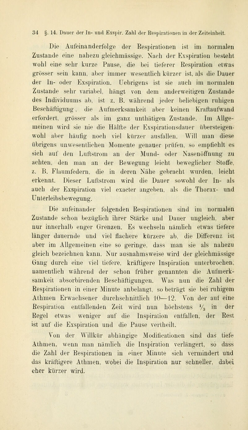 Die Aufeinanderfolge der Eespirationen ist im normalen Zustande eine nahezu gleichmässige. Nach der Exspiration besteht wohl eine sehr kurze Pause, die bei tieferer Bespiration etwas grösser sein kann, aber immer wesentlich kürzer ist, als die Dauer der In- oder Exspiration. Uebrigens ist sie auch im normalen Zustande sehr variabel, hängt von dem anderweitigen Zustande des Individuums ab, ist z, B. während jeder behebigen ruhigen Beschäftigung, die Aufmerksamkeit aber keinen Kraftaufwand erfordert, grösser als im ganz unthätigen Zustande. Im Allge- meinen wird sie nie die Hälfte der Exspirationsdauer übersteigen; wohl aber häufig noch viel kürzer ausfallen. Will man diese übrigens unwesenthchen Momente genauer prüfen, so empfiehlt es sich auf den Luftstrom an der Mund- oder Nasenöffnung zu achten, den man an der Bewegung leicht bewegUeher Stoffe, z. B. Flaumfedern, die in deren Nähe gebracht wurden, leicht erkennt. Dieser Luftstrom wird die Dauer sowohl der In- als auch der Exspiration viel exacter angeben, als die Thorax- und Unterleibsbewegung. Die aufeinander folgenden Eespirationen sind im normalen Zustande schon bezüghch ihrer Stärke und Dauer ungleich, aber nur innerhalb enger Grenzen. Es wechseln nämhch etwas tiefere länger dauernde und viel flachere kürzere ab, die Differenz ist aber im Allgemeinen eine so geringe, dass man sie als nahezu gleich bezeichnen kann. Nur ausnahmsweise wird der gleichmässige Gang durch eine viel tiefere, kräftigere Inspiration unterbrochen; namentlich während der schon früher genannten die Aufmerk- samkeit absorbirenden Beschäftigungen. Was nun die Zahl der Eespirationen in einer Minute anbelangt, so beträgt sie bei ruhigem Athmen Erwachsener durchschnitthch 10—12. Von der auf eine Eespiration entfallenden Zeit wird nun höchstens Va in der Eegel etwas weniger auf die Inspiration entfallen, der Eest ist auf die Exspiration und die Pause vertheilt. Von der Willkür abhängige Modificationen sind das tiefe Athmen, wenn man nämhch die Inspiration verlängert, so dass die Zahl der Eespirationen in einer Minute sich vermindert und das kräftigere Athmen. wobei die Inspiration nur schneller, dabei eher kürzer wird.