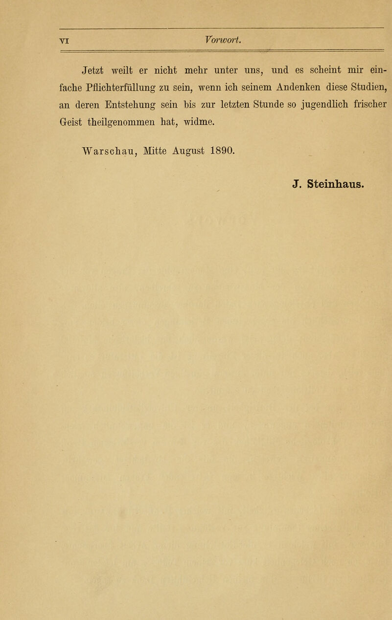 Jetzt weilt er nicht mehr unter uns, und es scheint mir ein- fache Pflichterfüllung zu sein, wenn ich seinem Andenken diese Studien, an deren Entstehung sein bis zur letzten Stunde so jugendlich frischer Geist theilgenommen hat, widme. Warschau, Mitte August 1890. J. Steinhaus.