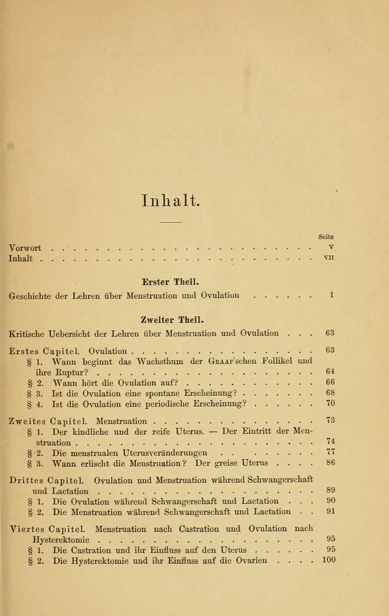 Inhalt. Seite Vorwort . v. Inhalt vn Erster Theil. Geschichte der Lehren über Menstruation und Ovulation 1 Zweiter Theil. Kritische Uebersicht der Lehren über Menstruation und Ovulation ... 63 Erstes Capitel. Ovulation 63 § 1. Wann beginnt das Wachsthum der GntAAF'schen Follikel und ihre Ruptur? 64 § 2. Wann hört die Ovulation auf? 66 § 3. Ist die Ovulation eine spontane Erscheinung? 68 § 4. Ist die Ovulation eine periodische Erscheinung? 70 Zweites Capitel. Menstruation 73 § 1. Der kindliche und der reife Uterus. — Der Eintritt der Men- struation 74 § 2. Die menstrualen Uterusveränderungen . . 11 § 3, Wann erlischt die Menstruation? Der greise Uterus .... 86 Drittes Capitel. Ovulation und Menstruation während Schwangerschaft und Lactation 89 § 1. Die Ovulation während Schwangerschaft und Lactation ... 90 § 2. Die Menstruation während Schwangerschaft und Lactation . . 91 Viertes Capitel. Menstruation nach Castration und Ovulation nach Hysterektomie 95 § 1. Die Castration und ihr Einfluss auf den Uterus 95 § 2. Die Hysterektomie und ihr Einfluss auf die Ovarien . . . . 100