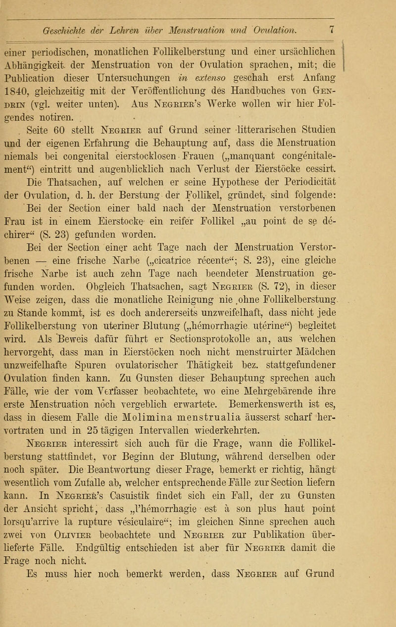 einer periodischen, monatlichen Follikelberstung und einer ursächlichen Abhängigkeit, der Menstruation von der Ovulation sprachen, mit; die Publication dieser Untersuchungen in extenso geschah erst Anfang 1840, gleichzeitig mit der Veröffentlichung des Handbuches von Gen- detn (vgl. weiter unten). Aus Negeiee's Werke wollen wir hier Fol- gendes notiren. Seite 60 stellt Negeiee auf Grund seiner -litterarischen Studien und der eigenen Erfahrung die Behauptung auf, dass die Menstruation niemals bei congenital eierstocklosen ■ Frauen („manquant congenitale- ment) eintritt und augenblicklich nach Verlust der Eierstöcke cessirt. Die Thatsachen, auf welchen er seine Hypothese der Periodicität der Ovulation, d.h. der Berstung der Follikel, gründet, sind folgende: Bei der Section einer bald nach der Menstruation verstorbenen Frau ist in einem Eierstocke ein reifer Follikel „au point de se de- chirer (S. 23) gefunden Worden. Bei der Section einer acht Tage nach der Menstruation Verstor- benen — eine frische Narbe („cicatrice recente; S. 23), eine gleiche frische Narbe ist auch zehn Tage nach beendeter Menstruation ge- funden worden. Obgleich Thatsachen, sagt Negeiee (S. 72), in dieser Weise zeigen, dass die monatliche Reinigung nie .ohne Follikelberstung. zu Stande kommt, ist es doch andererseits unzweifelhaft, dass nicht jede Follikelberstung von uteriner Blutung („hemorrhagie uterine) begleitet wird. Als Beweis dafür führt er Sectionsprotokolle an, aus welchen hervorgeht, dass man in Eierstöcken noch nicht menstruirter Mädchen unzweifelhafte Spuren ovulatorischer Thätigkeit bez. stattgefundener Ovulation finden kann. Zu Gunsten dieser Behauptung sprechen auch Fälle, wie der vom Verfasser beobachtete, wo eine Mehrgebärende ihre erste Menstruation noch vergeblich erwartete. Bemerkenswerth ist es, dass in diesem Falle die Molimina menstrualia äusserst scharf her- vortraten und in 25tägigen Intervallen wiederkehrten. Negeiee interessirt sich auch für die Frage, wann die Follikel- berstung stattfindet, vor Beginn der Blutung, während derselben oder noch später. Die Beantwortung dieser Frage, bemerkt er richtig, hängt wesentlich vom Zufalle ab, welcher entsprechende Fälle zur Section liefern kann. In Negeiee's Casuistik findet sich ein Fall, der zu Gunsten der Ansicht spricht, dass „l'hemorrhagie est ä son plus haut point lorsqu'arrive la rupture vesiculaire; im gleichen Sinne sprechen auch zwei von Oliviee beobachtete und Negeiee zur Publikation über- lieferte Fälle. Endgültig entschieden ist aber für Negeiee damit die Frage noch nicht. Es muss hier noch bemerkt werden, dass Negeiee auf Grund