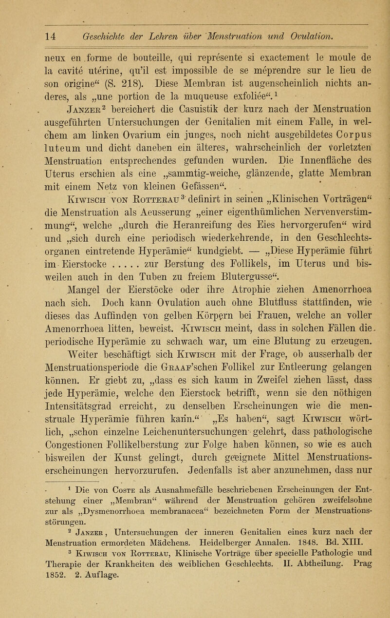 neux en. forme de bouteille, qui represente si exactement le moule de la cavite uterine, qu'il est impossible de se meprendre sur le lieu de son origine (S. 2.18). Diese Membran ist augenscheinlich nichts an- deres, als „ime portion de la muqueuse exfoliee.1 Janzee2 bereichert die Casuistik der kurz nach der Menstruation ausgeführten Untersuchungen der Genitalien mit einem Falle, in wel- chem am linken Ovarium ein junges, noch nicht ausgebildetes Corpus luteum und dicht daneben ein älteres, wahrscheinlich der vorletzten Menstruation entsprechendes gefunden wurden. Die Innenfläche des Uterus erschien als eine „sammtig-weiche, glänzende, glatte Membran mit einem Netz von kleinen Gefässen. . Kiwisch von Eotteeau 3' definirt in seinen „Klinischen Vorträgen die Menstruation als Aeusserung „einer eigenthümlichen Nervenverstim- mung, welche „durch die Heranreifung des Eies hervorgerufen wird und „sich durch eine periodisch wiederkehrende, in den Geschlechts- organen eintretende Hyperämie kundgiebt. — „Diese Hyperämie führt im-Eierstocke zur Berstung des Follikels, im Uterus und bis- weilen auch in den Tuben zu freiem Blutergusse. Mangel der Eierstöcke oder ihre Atrophie ziehen Amenorrhoea nach sich. Doch kann Ovulation auch ohne Blutfluss stattfinden, wie dieses das Auffinden von gelben Körpern bei Frauen, welche an voller Amenorrhoea litten, beweist. -Kiwisch meint, dass in solchen Fällen die. periodische Hyperämie zu schwach war, um eine Blutung zu erzeugen. Weiter beschäftigt sich Kiwisch mit der Frage, ob ausserhalb der Menstruationsperiode die GitAAE'schen Follikel zur Entleerung gelangen können. Er giebt zu, „dass es sich kaum in Zweifel ziehen lässt, dass jede Hyperämie, welche den Eierstock betrifft, wenn sie den nöthigen Intensitätsgrad erreicht, zu denselben Erscheinungen wie die men- struale Hyperämie führen kann. „Es haben, sagt Kiwisch wört- lich, „schon einzelne Leichenuntersuchungen- gelehrt, dass pathologische Congestionen Follikelberstung zur Folge haben können, so wie es auch bisweilen der Kunst gelingt, durch geeignete Mittel Menstruations- erscheinungen hervorzurufen. Jedenfalls ist aber anzunehmen, dass nur 1 Die von Coste als Ausnahmefälle beschriebenen Erscheinungen der Ent- stehung einer „Membran während der Menstruation gehören zweifelsohne zur als „Dysmenorrhoea membranacea bezeichneten Form der Menstruations- störungen. 2 Janzee , Untersuchungen der inneren Genitalien eines kurz nach der Menstruation ermordeten Mädchens. Heidelberger Annalen. 1848. Bd. XIII. 3 Kiwisch von Rotteeau, Klinische Vorträge über specielle Pathologie und Therapie der Krankheiten des weiblichen Geschlechts. IL Abtheilung. Prag 1852. 2. Auflage.