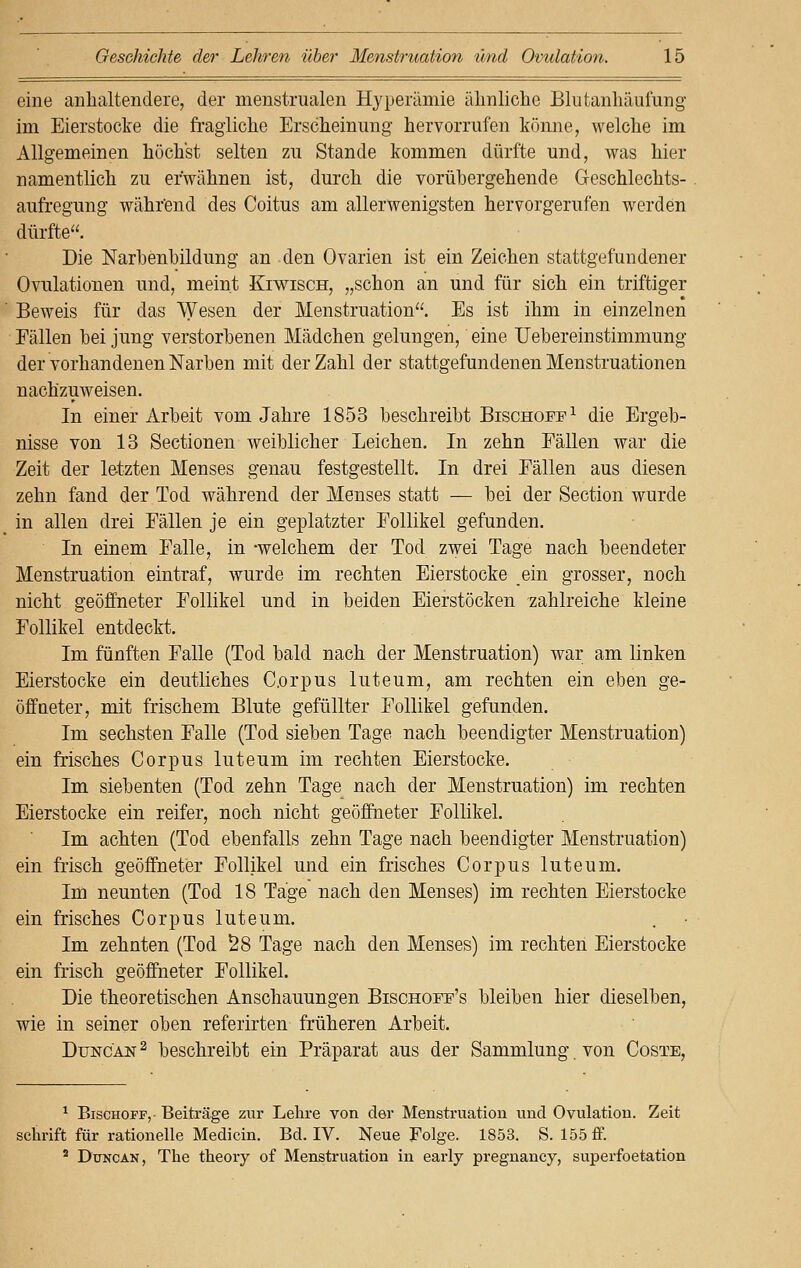 eine anhaltendere, der menstrualen Hyperämie ähnliche Blutanhäuiung im Eierstocke die fragliche Erscheinung hervorrufen könne, welche im Allgemeinen höchst selten zu Stande kommen dürfte und, was hier namentlich zu erwähnen ist, durch die vorübergehende Geschlechts- aufregung während des Coitus am allerwenigsten hervorgerufen werden dürfte. Die Narbenbildung an den Ovarien ist ein Zeichen stattgefundener Ovulationen und, meint Kiwisch, „schon an und für sich ein triftiger Beweis für das Wesen der Menstruation. Es ist ihm in einzelnen Fällen bei jung verstorbenen Mädchen gelungen, eine Uebereinstimmung der vorhandenen Narben mit der Zahl der stattgefundenen Menstruationen nachzuweisen. In einer Arbeit vom Jahre 1853 beschreibt Bischoff1 die Ergeb- nisse von 13 Sectionen weiblicher Leichen. In zehn Fällen war die Zeit der letzten Menses genau festgestellt. In drei Fällen aus diesen zehn fand der Tod während der Menses statt — bei der Section wurde in allen drei Fällen je ein geplatzter Follikel gefunden. In einem Falle, in -welchem der Tod zwei Tage nach beendeter Menstruation eintraf, wurde im rechten Eierstocke ein grosser, noch nicht geöffneter Follikel und in beiden Eierstöcken zahlreiche kleine Follikel entdeckt. Im fünften Falle (Tod bald nach der Menstruation) war am linken Eierstocke ein deutliches Corpus luteum, am rechten ein eben ge- öffneter, mit frischem Blute gefüllter Follikel gefunden. Im sechsten Falle (Tod sieben Tage nach beendigter Menstruation) ein frisches Corpus luteum im rechten Eierstocke. Im siebenten (Tod zehn Tage nach der Menstruation) im rechten Eierstocke ein reifer, noch nicht geöffneter Follikel. Im achten (Tod ebenfalls zehn Tage nach beendigter Menstruation) ein frisch geöffneter Follikel und ein frisches Corpus luteum. Im neunten (Tod 18 Tage nach den Menses) im rechten Eierstocke ein frisches Corpus luteum. Im zehnten (Tod 58 Tage nach den Menses) im rechten Eierstocke ein frisch geöffneter Follikel. Die theoretischen Anschauungen Bischoff's bleiben hier dieselben, wie in seiner oben referirten früheren Arbeit. Dttncan 2 beschreibt ein Präparat aus der Sammlung von Coste, 1 Bischoff,- Beiträge zur Lehre von der Menstruation und Ovulation. Zeit sehrift für rationelle Medicin. Bd. IV. Neue Folge. 1853. S. 155 ff. 2 Duncan, The theory of Menstruation in early pregnancy, superfoetation