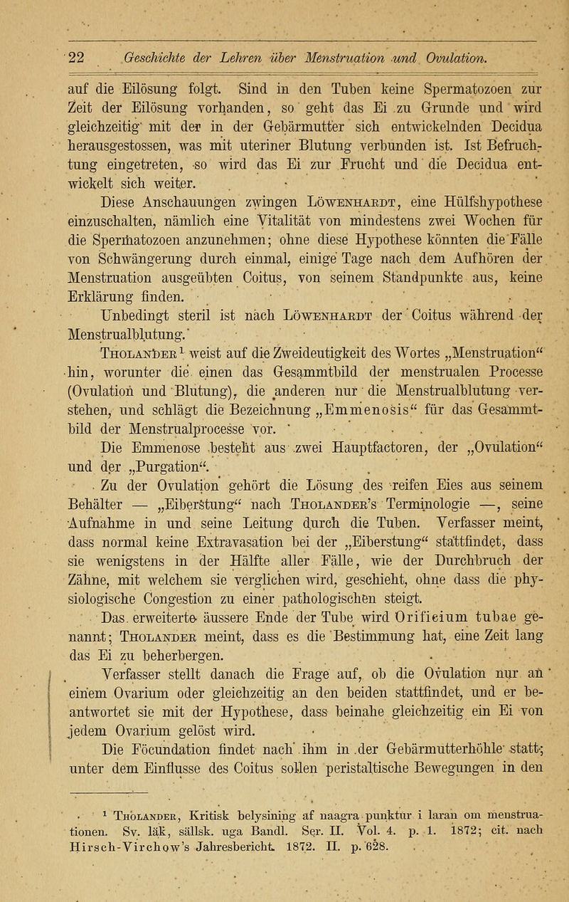 auf die Eilösung folgt. Sind in den Tuben keine Spermatozoen zur Zeit der Eilösung vorhanden, so geht das Ei zu Grunde und wird gleichzeitig' mit der in der Gebärmutter sich entwickelnden Decidua herausgestossen, was mit uteriner Blutung verbunden ist. Ist Befruchr tung eingetreten, -so wird das Ei zur Frucht und die Decidua ent- wickelt sich weiter. Diese Anschauungen zwingen Löwenhaedt, eine Hülfshypothese einzuschalten, nämlich eine Vitalität von mindestens zwei Wochen für die Spermatozoen anzunehmen; ohne diese Hypothese könnten die Fälle von Schwängerung durch einmal, einige Tage nach dem Aufhören der Menstruation ausgeübten Goitus, von seinem Standpunkte aus, keine Erklärung finden. Unbedingt steril ist nach Löwenhaedt der'Coitus während der Menstrualblutung.' Tholandee1 weist auf die Zweideutigkeit des Wortes „Menstruation ■ hin, worunter die. einen das Gesammtbild der menstrualen Processe (Ovulation und' Blutung), die anderen nur die Menstrualblutung ver- stehen, und schlägt die Bezeichnung „Emnienosis für das Gesammt- bild der Menstrualprocesse vor. ' ■•.... Die Emmenose besteht aus .zwei Hauptfactoren, der „Ovulation und der „Purgation. . Zu der Ovulation gehört die Lösung des reifen Eies aus seinem Behälter — „Eiberstung nach Tholandee's Terminologie —, seine Aufnahme in und seine Leitung durch die Tuben. Verfasser meint, dass normal keine Extravasation bei der „Eiberstung stattfindet, dass sie wenigstens in der Hälfte aller Fälle, wie der Durchbruch der Zähne, mit welchem sie verglichen wird, geschieht, ohne dass die phy- siologische Congestion zu einer pathologischen steigt. Das. erweiterte- äussere Ende der Tube wird Orifieium tubae ge- nannt; Tholandee meint, dass es die Bestimmung hat, eine Zeit lang das Ei zu beherbergen. . . Verfasser stellt danach die Frage auf, ob die Ovulation nur ah einem Ovarium oder gleichzeitig an den beiden stattfindet, und er be- antwortet sie mit der Hypothese, dass beinahe gleichzeitig ein Ei von jedem Ovarium gelöst wird. Die Föcundation findet nach'.ihm in .der Gebärmutterhöhle'statt; unter dem Einflüsse des Coitus sollen peristaltische Bewegungen in den • ' 1 Tholander, Kritisk belysining af naagra punktur i laran oni menstrua- tionen. Sv. läk, sällsk. uga Bandl. Ser. IL Vol. 4. p. 1. 1872; cit. nach Hirsch-Virchow's Jahresbericht. 1872. II. p. 628.