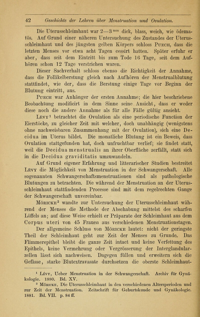 Die Uterusschleimhaut war 2—3 mm dick, blass, weich, wie ödema- tös. Auf Grund einer näheren Untersuchung des Zustandes der Uterus- schleimhaut und des jüngsten gelben Körpers schloss Puech, dass die letzten Menses vor etwa acht Tagen cessirt hatten. Später erfuhr er aber, dass seit dem Eintritt bis zum Tode 16 Tage, seit dem Auf- hören schon 12 Tage verstrichen waren. Dieser Sachverhalt schloss ebenso die Kichtigkeit der Annahme, dass die Follikelberstung gleich nach Aufhören der Menstrualblutung stattfindet, wie der, dass die Berstung einige Tage vor Beginn der Blutung eintritt, aus. Puech war Anhänger der ersten Annahme; die hier beschriebene Beobachtung modificirt in dem Sinne seine Ansicht, dass er weder diese noch die andere Annahme als für alle Fälle gültig ansieht. Levy1 betrachtet die Ovulation als eine periodische Function der Eierstöcke, zu gleicher Zeit mit welcher, doch unabhängig (wenigstens ohne nachweisbaren Zusammenhang mit der Ovulation), sich eine De- cidua im Uterus bildet. Die monatliche Blutung ist ein Beweis, dass Ovulation stattgefunden hat, doch unfruchtbar verlief; sie findet statt, weil die Decidua menstrualis an ihrer Oberfläche zerfällt, statt sich in die Decidua graviditatis umzuwandeln. Auf Grund eigener Erfahrung und litterarischer Studien bestreitet Levy die Möglichkeit von Menstruation in der Schwangerschaft. Alle sogenannten Schwangerschaftsmenstruationen sind als pathologische Blutungen zu betrachten. Die während der Menstruation an der Uterus- schleimhaut stattfindenden Processe sind mit dem regelrechten Gange der Schwangerschaft unvereinbar. Möeicke2 wandte zur Untersuchung der Uterusschleimhaut wäh- rend der Menses die Methode der Abschabung mittelst des scharfen Löffels an; auf diese Weise erhielt er Präparate der Schleimhaut aus dem Corpus uteri von 45 Frauen aus verschiedenen Menstruationstagen. Der allgemeine Schluss von Möeicke lautet: nicht der geringste Theil der Schleimhaut geht zur Zeit der Menses zu Grunde. Das Flimmerepithel bleibt die ganze Zeit intact und keine Verfettung des Epithels, keine Vermehrung oder Vergrösserung der Interglandular- zellen lässt sich nachweisen. Dagegen füllen und erweitern sich die Gefässe, starke Blutextravasate durchsetzen die oberste Schleimhaut- 1 Levy, Ueber Menstruation in der Schwangerschaft. Archiv für Gynä- kologie. 1880. Bd. XV. 2 Möricke, Die Uterusschleimhaut in den verschiedenen Altersperioden und zur Zeit der Menstruation. Zeitschrift für Geburtskunde und Gynäkologie. 1881. Bd. VII. p. 84 ff.