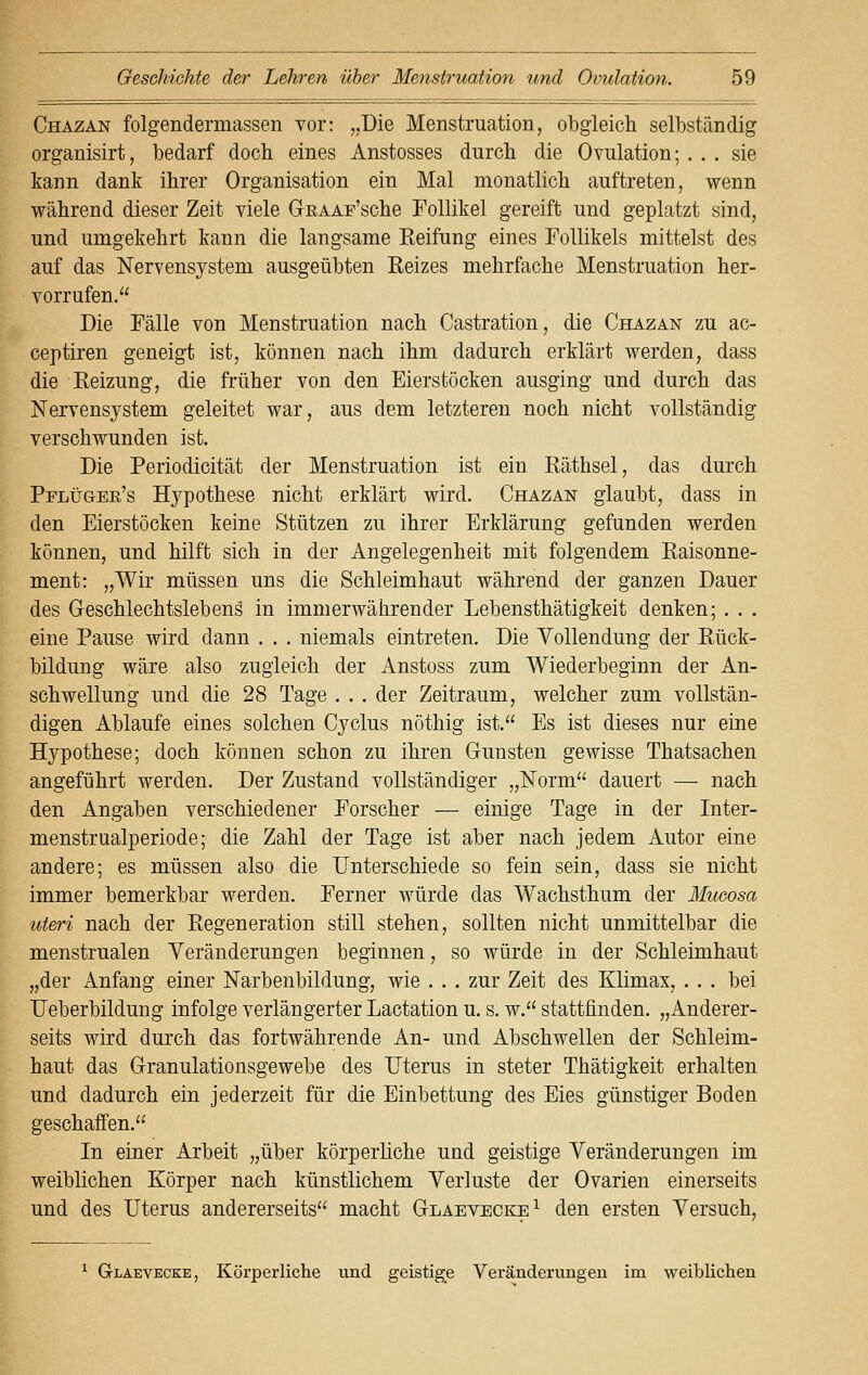 Chazan folgendermassen vor: „Die Menstruation, obgleich selbständig organisirt, bedarf doch eines Anstosses durch die Ovulation; ... sie kann dank ihrer Organisation ein Mal monatlich auftreten, wenn während dieser Zeit viele GrEAAF'sche Follikel gereift und geplatzt sind, und umgekehrt kann die langsame Keifung eines Follikels mittelst des auf das Nervensystem ausgeübten Eeizes mehrfache Menstruation her- vorrufen. Die Fälle von Menstruation nach Castration, die Chazan zu ac- ceptiren geneigt ist, können nach ihm dadurch erklärt werden, dass die Heizung, die früher von den Eierstöcken ausging und durch das Nervensystem geleitet war, aus dem letzteren noch nicht vollständig verschwunden ist. Die Periodicität der Menstruation ist ein Räthsel, das durch Pflüger's Hypothese nicht erklärt wird. Chazan glaubt, dass in den Eierstöcken keine Stützen zu ihrer Erklärung gefunden werden können, und hilft sich in der Angelegenheit mit folgendem Raisonne- ment: „Wir müssen uns die Schleimhaut während der ganzen Dauer des Geschlechtslebens in immerwährender Lebensthätigkeit denken; . . . eine Pause wird dann . . . niemals eintreten. Die Vollendung der Rück- bildung wäre also zugleich der Anstoss zum Wiederbeginn der An- schwellung und die 28 Tage . . . der Zeitraum, welcher zum vollstän- digen Ablaufe eines solchen Cyclus nöthig ist. Es ist dieses nur eine Hypothese; doch können schon zu ihren Gunsten gewisse Thatsachen angeführt werden. Der Zustand vollständiger „Norm dauert — nach den Angaben verschiedener Forscher — einige Tage in der Inter- menstrualperiode; die Zahl der Tage ist aber nach jedem Autor eine andere; es müssen also die Unterschiede so fein sein, dass sie nicht immer bemerkbar werden. Ferner würde das Wachsthum der Mucosa uteri nach der Regeneration still stehen, sollten nicht unmittelbar die menstrualen Veränderungen beginnen, so würde in der Schleimhaut „der Anfang einer Narbenbildung, wie . . . zur Zeit des Klimax, . . . bei Ueberbildung infolge verlängerter Lactation u. s. w. stattfinden. „Anderer- seits wird durch das fortwährende An- und Abschwellen der Schleim- haut das Granulationsgewebe des Uterus in steter Thätigkeit erhalten und dadurch ein jederzeit für die Einbettung des Eies günstiger Boden geschaffen. In einer Arbeit „über körperliche und geistige Veränderungen im weiblichen Körper nach künstlichem Verluste der Ovarien einerseits und des Uterus andererseits macht Gläevecke1 den ersten Versuch, 1 Gläevecke, Körperliche und geistige Veränderungen im weiblichen