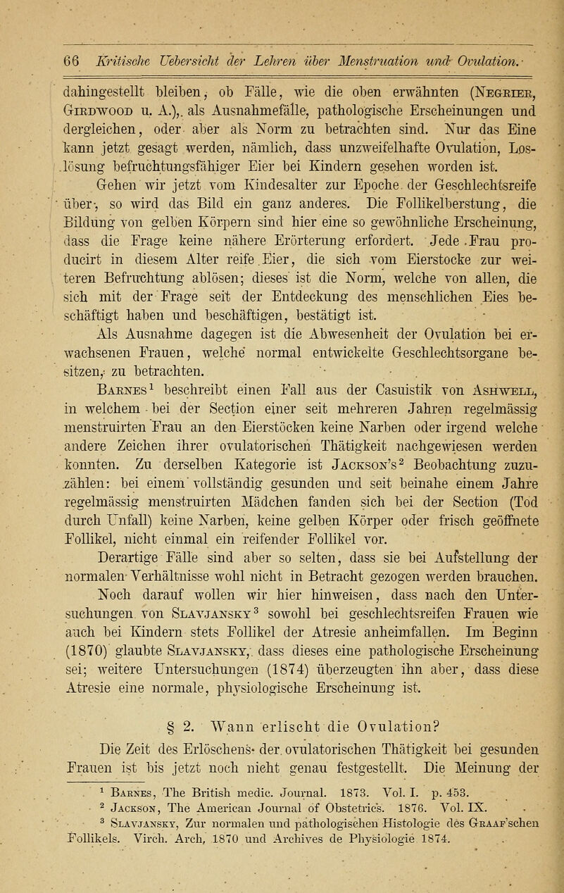 dahingestellt bleiben, ob Fälle, wie die oben erwähnten (Negrier, Girdwood iL A.),. als Ausnahmefälle, pathologische Erscheinungen und dergleichen, oder- aber als Norm zu betrachten sind. Nur das Eine kann jetzt gesagt werden, nämlich, dass unzweifelhafte Ovulation, Los- .lösung befruchtungsfähiger Eier bei Kindern gesehen worden ist. Gehen wir jetzt vom Kindesalter zur Epoche, der Geschlechtsreife über-, so wird das Bild ein ganz anderes. Die Follikelberstung, die Bildung von gelben Körpern sind hier eine so gewöhnliche Erscheinung, dass die Frage keine nähere Erörterung erfordert. Jede .Frau pro- ducirt in diesem Alter reife. Eier, die sich vom Eierstocke zur wei- teren Befruchtung ablösen; dieses' ist die Norm, welche von allen, die sich mit der Frage seit der Entdeckung des menschlichen Eies be- schäftigt haben und beschäftigen, bestätigt ist. Als Ausnahme dagegen ist die Abwesenheit der Ovulation bei er- wachsenen Frauen, welche normal entwickelte Geschlechtsorgane be- sitzen,; zu betrachten. '■ ■ Barnes1 beschreibt einen Fall aus der Casuistik von Ashwell, in welchem • bei der Section einer seit mehreren Jahren regelmässig menstruirten Frau an den Eierstöcken k:eine Narben oder irgend welche andere Zeichen ihrer ovulatorischen Thätigkeit nachgewiesen werden konnten. Zu derselben Kategorie ist Jackson's2 Beobachtung zuzu- zählen: bei einem'vollständig gesunden und seit beinahe einem Jahre regelmässig menstruirten Mädchen fanden sich bei der Section (Tod durch Unfall) keine Narben, keine gelben Körper oder frisch geöffnete Follikel, nicht einmal ein reifender Follikel vor. Derartige Fälle sind aber so selten, dass sie bei Aufstellung der normalen- Verhältnisse wohl nicht in Betracht gezogen werden brauchen. Noch darauf wollen wir hier hinweisen, dass nach den Unter- suchungen von Slavjansky3 sowohl bei geschlechtsreifen Frauen wie auch bei Kindern stets Follikel der Atresie anheimfallen. Im Beginn (1870) glaubte Slavjansky,'. dass dieses eine pathologische Erscheinung sei; weitere Untersuchungen (1874) überzeugten ihn aber, dass diese Atresie eine normale, physiologische Erscheinung ist. § 2. Wann erlischt die Ovulation? Die Zeit des Erlöschens* der. ovulatorischen Thätigkeit bei gesunden Frauen ist bis jetzt noch nicht genau festgestellt. Die Meinung der 1 Baknes, The British medic. Journal. 1873. Vol. I. p. 453. 2 Jackson, The American Journal of Obstetrics. 1876. Vol. IX. 3 Slavjansky, Zur normalen und pathologischen Histologie des G-RAAF'schen Follikels. Virch. Arch, 1870 und Archives de Physiologie 1874.