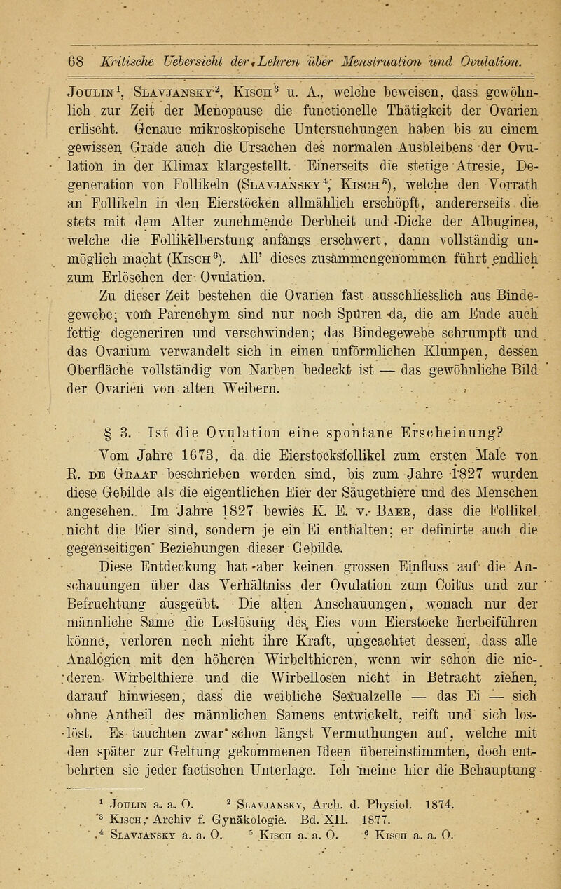 Joulin1, Slavjanskt2, Kisch3 u. A., welche beweisen, dass gewöhn- lich, zur Zeit der Menopause die functionelle Thätigkeit der Ovarien erlischt. Genaue mikroskopische Untersuchungen haben bis zu einem gewissen Grade auch die Ursachen des normalen Ausbleibens der Ovu- lation in der Klimax klargestellt. Einerseits die stetige Atresie, De- generation von Follikeln (Slavjansky4,' Kisch5), welche den Vorrath an Follikeln in tlen Eierstöcken allmählich erschöpft, andererseits die stets mit dem Alter zunehmende Derbheit und -Dicke der Albuginea, welche die Follikelberstung anfangs erschwert, dann vollständig un- möglich macht (Kisch6). All' dieses zusammengenommen führt endlich zum Erlöschen der Ovulation. Zu dieser Zeit bestehen die Ovarien fast ausschliesslich aus Binde- gewebe ; vorfi Parenchym sind nur noch Spüren -da, die am Ende auch fettig degeneriren und verschwinden; das Bindegewebe schrumpft und das Ovarium verwandelt sich in einen unförmlichen Klumpen, dessen Oberfläche vollständig von Narben bedeckt ist — das gewöhnliche Bild der Ovarien von alten Weibern. § 3. Ist die Ovulation eine spontane Erscheinung? Vom Jahre 1673, da die Eierstocksfollikel zum ersten Male von K. de Graaf beschrieben worden sind, bis zum Jahre -1'827 wurden diese Gebilde als die eigentlichen Eier der Säuge thiere und des Menschen angesehen. Im Jahre 1827 bewies K. E. v.- Baer, dass die Follikel, nicht die Eier sind, sondern -je ein Ei enthalten; er definirte auch die gegenseitigen' Beziehungen dieser Gebilde. Diese Entdeckung hat -aber keinen grossen Einfluss auf- die An- schauungen über das Verhältniss der Ovulation zum Coitus und zur Befruchtung ausgeübt. • Die alten Anschauungen, wonach nur . der männliche Same die Loslösung des, Eies vom Eierstocke herbeiführen könne, verloren noch nicht ihre Kraft, ungeachtet dessen, dass alle Analogien mit den höheren Wirbelthieren, wenn wir schon die nie-. deren Wirbelthiere und die Wirbellosen nicht in Betracht ziehen, darauf hinwiesen, dass die weibliche Sexualzelle — das Ei — sich ohne Antheil des männlichen Samens entwickelt, reift und sich los- löst. Es tauchten zwar schon längst Yermuthungen auf, welche mit den später zur Geltung gekommenen Ideen übereinstimmten, doch ent- behrten sie jeder factischen Unterlage. Ich meine hier die Behauptung - 1 Joulin a. a. 0. 2 Slavjanskt, Arch. d. Physiol. 1874. *3 Kisch,-Archiv f. Gynäkologie. Bd. XII. 1877. .4 Slavjanskt a. a. 0. 5 Kisch a. a. 0. .6 Kisch a. a. 0.