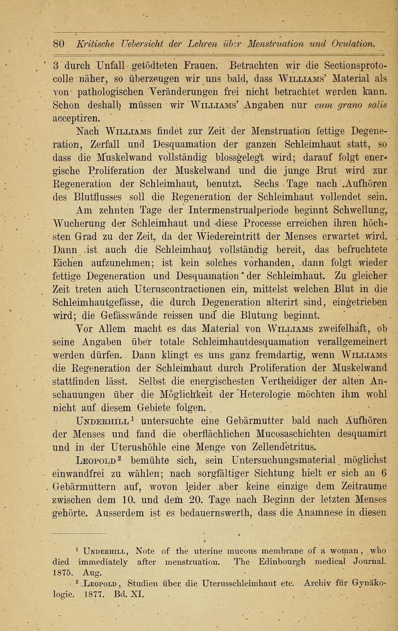 3 durch Unfall getödteten Frauen. Betrachten wir die Sectionsproto- colle näher, so überzeugen wir uns bald, dass Williams' Material als von- pathologischen Veränderungen frei nicht betrachtet werden kann. Schon deshalb müssen wir Williams' Angaben nur cum grano salis acceptiren. Nach Williams findet zur Zeit der Menstruation fettige Degene- ration, Zerfall und Desquamation der ganzen Schleimhaut statt, so dass die Muskelwand vollständig blossgeleg't wird; darauf folgt ener- gische Proliferation der Muskelwand und die junge Brut wird zur Regeneration der Schleimhaut, benutzt. Sechs Tage nach .Aufhören des Blutflusses soll die Regeneration der Schleimhaut vollendet sein. Am zehnten Tage der Intermenstrualperiode beginnt Schwellung, Wucherung der Schleimhaut und -diese Processe erreichen ihren höch- sten Grad zu der Zeit, da der Wiedereintritt der Menses erwartet wird. Dann .ist auch die Schleimhaut vollständig bereit, das befruchtete Eichen aufzunehmen; ist kein solches vorhanden, dann folgt wieder fettige Degeneration und Desquamation * der Schleimhaut. Zu gleicher Zeit treten auch Uteruscontractionen ein, mittelst welchen Blut in die Schleimhautgefässe, die durch Degeneration alterirt sind, eingetrieben wird; die Gefässwände reissen und' die Blutung beginnt. Vor Allem macht es das Material von Williams zweifelhaft, ob seine Angaben über totale Schleimhautdesquamation verallgemeinert werden dürfen. Dann klingt es uns ganz fremdartig, wenn Williams die Regeneration der Schleimhaut durch Proliferation der Muskelwand stattfinden lässt. Selbst die energischesten Vertheidiger der alten An- schauungen über die Möglichkeit der Heterologie möchten ihm wohl nicht auf diesem Gebiete folgen. . • Undeehill 1 untersuchte eine Gebärmutter bald nach Aufhören, der Menses und fand die oberflächlichen Mucosaschichten desquamirt und in der Uterushöhle eine Menge von Zellendetritus. Leopold2 bemühte sich, sein Untersuchungsmaterial. möglichst einwandfrei zu wählen; nach sorgfältiger Sichtung hielt er sich an 6 Gebärmuttern auf, wovon leider aber keine einzige dem Zeiträume zwischen dem 10. und dem 20. Tage nach Beginn der letzten Menses gehörte. Ausserdem ist es bedauernswerte, dass die Anamnese in diesen 1 Underhill, Note of the uterine niucous membrane pf a woman, who died immediately after menstruation. The Edinbourgli medical Journal. 1875. Aug. . 2.Leopold, Studien über die Uterussclileimhaut etc. Archiv für Gynäko- logie. 1877. Bd. XL .
