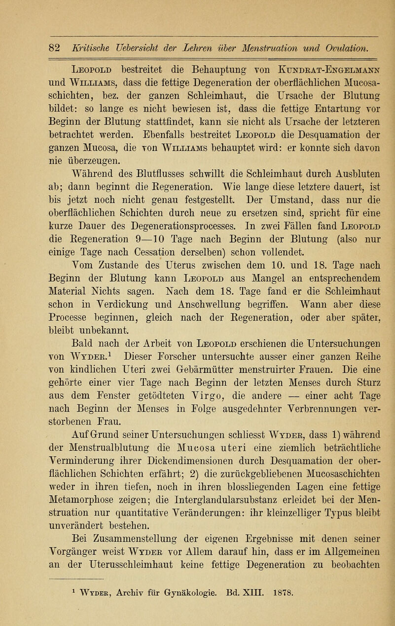 Leopold bestreitet die Behauptung von Ktjndrat-Engelmann und Williams, dass die fettige Degeneration der oberflächlichen Mucosa- schichten, bez. der ganzen Schleimhaut, die Ursache der Blutung bildet: so lange es nicht bewiesen ist, dass die fettige Entartung vor Beginn der Blutung stattfindet, kann sie nicht als Ursache der letzteren betrachtet werden. Ebenfalls bestreitet Leopold die Desquamation der ganzen Mucosa, die von Williams behauptet wird: er konnte sich davon nie überzeugen. Während des Blutflusses schwillt die Schleimhaut durch Ausbluten ab; dann beginnt die Kegeneration. Wie lange diese letztere dauert, ist bis jetzt noch nicht genau festgestellt. Der Umstand, dass nur die oberflächlichen Schichten durch neue zu ersetzen sind, spricht für eine kurze Dauer des Degenerationsprocesses. In zwei Fällen fand Leopold die Begeneration 9—10 Tage nach Beginn der Blutung (also nur einige Tage nach Cessation derselben) schon vollendet. Vom Zustande des Uterus zwischen dem 10. und 18. Tage nach Beginn der Blutung kann Leopold aus Mangel an entsprechendem Material Nichts sagen. Nach dem 18. Tage fand er die Schleimhaut schon in Verdickung und Anschwellung begriffen. Wann aber diese Processe beginnen, gleich nach der Regeneration, oder aber später, bleibt unbekannt. Bald nach der Arbeit von Leopold erschienen die Untersuchungen von Wyder.1 Dieser Forscher untersuchte ausser einer ganzen Reihe von kindlichen Uteri zwei Gebärmütter menstruirter Frauen. Die eine gehörte einer vier Tage nach Beginn der letzten Menses durch Sturz aus dem Fenster getödteten Virgo, die andere — einer acht Tage nach Beginn der Menses in Folge ausgedehnter Verbrennungen ver- storbenen Frau. Auf Grund seiner Untersuchungen schliesst Wyder, dass 1) während der Menstrualblutung die Mucosa uteri eine ziemlich beträchtliche Verminderung ihrer Dickendimensionen durch Desquamation der ober- flächlichen Schichten erfährt; 2) die zurückgebliebenen Mucosaschichten weder in ihren tiefen, noch in ihren biossliegenden Lagen eine fettige Metamorphose zeigen; die Interglandularsubstanz erleidet bei der Men- struation nur quantitative Veränderungen: ihr kleinzelliger Typus bleibt unverändert bestehen. Bei Zusammenstellung der eigenen Ergebnisse mit denen seiner Vorgänger weist Wyder vor Allem darauf hin, dass er im Allgemeinen an der Uterusschleimhaut keine fettige Degeneration zu beobachten