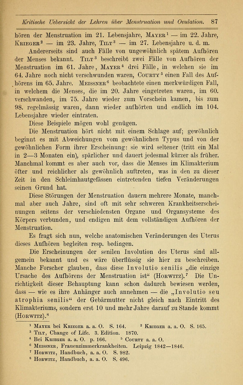 hören der Menstruation im 21. Lebensjahre, Mayee1 — im 22. Jahre, Keiegee2 — im 23. Jahre, Tilt3 — im 27. Lebensjahre u. d. m. Andererseits sind auch Fälle von ungewöhnlich spätem Aufhören der Menses bekannt. Tilt3 beschreibt zwei Fälle von Aufhören der Menstruation im 61. Jahre, Mayee4 drei Fälle, in welchen sie im 64. Jahre noch nicht verschwunden waren, Couety 5 einen Fall des Auf- hörens im 65. Jahre. Meissnee6 beobachtete einen merkwürdigen Fall, in welchem die Menses, die im 20. Jahre eingetreten waren, im 60. verschwanden, im 75. Jahre wieder zum Vorschein kamen, bis zum 98. regelmässig waren, dann wieder aufhörten und endlich im 104. Lebensjahre wieder eintraten. Diese Beispiele mögen wohl genügen. Die Menstruation hört nicht mit einem Schlage auf; gewöhnlich beginnt es mit Abweichungen vom gewöhnlichen Typus und von der gewöhnlichen Form ihrer Erscheinung: sie wird seltener (tritt ein Mal in 2—3 Monaten ein), spärlicher und dauert jedesmal kürzer als früher. Manchmal kommt es aber auch vor, dass die Menses im Klimakterium öfter und reichlicher als gewöhnlich auftreten, was in den zu dieser Zeit in den Schleimhautgefässen eintretenden tiefen Veränderungen seinen Grund hat. Diese Störungen der Menstruation dauern mehrere Monate, manch- mal aber auch Jahre, sind oft mit sehr schweren Krankheitserschei- nungen seitens der verschiedensten Organe und Organsysteme des Körpers verbunden, und endigen mit dem vollständigen Aufhören der Menstruation. Es fragt sich nun, welche anatomischen Veränderungen des Uterus dieses Aufhören begleiten resp. bedingen. Die Erscheinungen der senilen Involution des Uterus sind all- gemein bekannt und es wäre überflüssig sie hier zu beschreiben. Manche Forscher glauben, dass diese Involutio senilis „die einzige Ursache des Aufhörens der Menstruation ist (Hoewitz).7 Die Un- richtigkeit dieser Behauptung kann schon dadurch bewiesen werden, dass — wie es ihre Anhänger auch annehmen — die „Involutio seu atrophia senilis der Gebärmutter nicht gleich nach Eintritt des Klimakteriums, sondern erst 10 und mehr Jahre darauf zu Stande kommt (Hoewitz).8 1 Mater bei Krieger a. a. 0. S. 164. 2 Krieger a. a. 0. S. 165. 3 Tilt, Change of Life. 3. Edition. 1870. 4 Bei Krieger a. a. 0. p. 166. 5 Courty a. a. 0. 6 Meissner, Frauenzimmerkrankheiten. Leipzig 1842—1846. 7 Horwitz, Handbuch, a. a. 0. S. 982. 8 Horwitz, Handbuch, a. a. 0. S. 496.