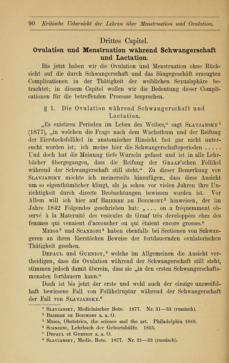 Drittes Capitel. Ovulation und Menstruation während Schwangerschaft und Lactation. Bis jetzt haben wir die Ovulation und Menstruation ohne Kück- sicht auf die durch Schwangerschaft und das Säugegeschäft erzeugten Complicationen in der Thätigkeit der weiblichen Sexualsphäre be- trachtet; in diesem Capitel wollen wir die Bedeutung dieser Compli- cationen für die betreffenden Processe besprechen. § 1. Die Ovulation während Schwangerschaft und Lactation. „Es existiren Perioden im Leben des Weibes/' sagt Slavjansky1 (1877), „in welchen die Frage nach dem Wachsthum und der Keifung der Eierstocksfollikel in anatomischer Hinsicht fast gar nicht unter- sucht worden ist; ich meine hier die Schwangerschaftsperioden Und doch hat die Meinung tiefe Wurzeln gefasst und ist in alle Lehr- bücher übergegangen, dass die Reifung der GEAAE'schen Follikel während der Schwangerschaft still steht. Zu dieser Bemerkung von Slavjansky möchte ich meinerseits hinzufügen, dass diese Ansicht um so eigenthümlicher klingt, als ja schon vor vielen Jahren ihre Un- richtigkeit durch directe Beobachtungen bewiesen worden ist. Vor Allem will ich hier auf Beieeee de Boismont2 hinweisen, der im Jahre 1842 Folgendes geschrieben hat: „ . . . on a frequemment ob- serve ä la Maternite des vesicules de G-raaf tres developpees chez des femmes qui venaient d'accoucher ou qui etaient encore grosses. Meigs3 und Scanzoni4 haben ebenfalls bei Sectionen von Schwan- geren an ihren Eierstöcken Beweise der fortdauernden ovulatorischen Thätigkeit gesehen. Depatjl und G-ueniot,5 welche im Allgemeinen die Ansicht ver- theidigen, dass die Ovulation während der Schwangerschaft still steht, stimmen jedoch damit überein, dass sie „in den ersten Schwangerschafts- monaten fortdauern kann. Doch ist bis jetzt der erste und wohl auch der einzige unzweifel- haft bewiesene Fall von Follikelruptur während der Schwangerschaft der Fall von Slavjansky.6 1 Slavjansky, Medicinischer Bote. 1877. Nr. 31—33 (russisch). 2 Beieree de Boismont a. a. 0. 3 Meigs, Obstetrics, the science and the art. Philadelphia 1849. 4 Scanzoni, Lehrbuch der Geburtshülfe. 1855. 5 Depaul et Gueniot a. a. 0. 6 Slavjansky, Media Bote. 1877. Nr. 31—33 (russisch).